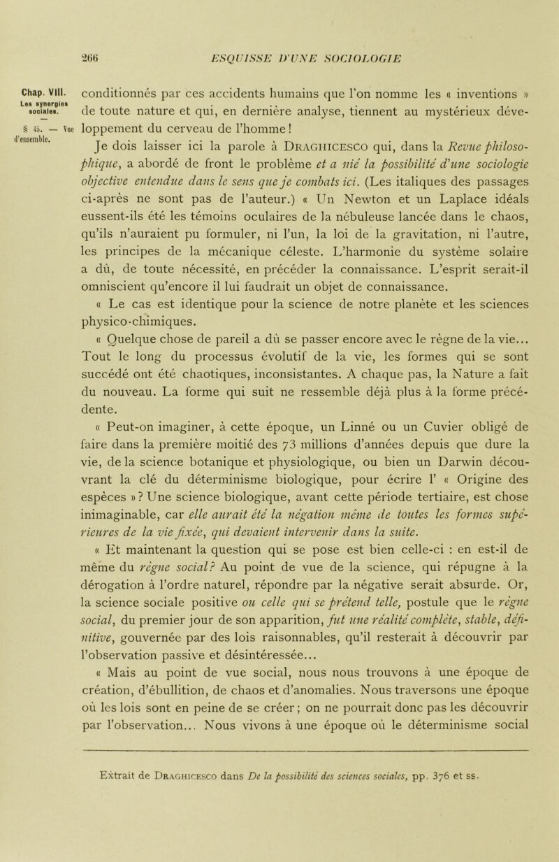 Chap. VIII. les synergies sociales. § 45. — \uc d’ensemble. conditionnés par ces accidents humains que l’on nomme les « inventions » de toute nature et qui, en dernière analyse, tiennent au mystérieux déve- loppement du cerveau de l’homme ! Je dois laisser ici la parole à Draghicesco qui, dans \a. Revue philoso- phique, a abordé de front le problème et a nié la possibilité d'une sociologie objective entendue dans le sens que je combats ici. (Les italiques des passages ci-après ne sont pas de l’auteur.) « Un Newton et un Laplace idéals eussent-ils été les témoins oculaires de la nébuleuse lancée dans le chaos, qu’ils n’auraient pu formuler, ni l’un, la loi de la gravitation, ni l’autre, les principes de la mécanique céleste. L’harmonie du système solaire a dù, de toute nécessité, en précéder la connaissance. L’esprit serait-il omniscient qu’encore il lui faudrait un objet de connaissance. « Le cas est identique pour la science de notre planète et les sciences physico-chimiques. « Quelque chose de pareil a dù se passer encore avec le règne de la vie... Tout le long du processus évolutif de la vie, les formes qui se sont succédé ont été chaotiques, inconsistantes. A chaque pas, la Nature a fait du nouveau. La forme qui suit ne ressemble déjà plus à la forme précé- dente. « Peut-on imaginer, à cette époque, un Linné ou un Cuvier obligé de faire dans la première moitié des y3 millions d’années depuis que dure la vie, de la science botanique et physiologique, ou bien un Darwin décou- vrant la clé du déterminisme biologique, pour écrire 1’ « Origine des espèces »? Une science biologique, avant cette période tertiaire, est chose inimaginable, car elle aurait été la négation même de toutes les formes supé- rieures de la vie fixée, qui devaient intervenir dans la suite. « Ht maintenant la question qui se pose est bien celle-ci : en est-il de même du règne social? Au point de vue de la science, qui répugne à la dérogation à l’ordre naturel, répondre par la négative serait absurde. Or, la science sociale positive ou celle qui se prétend telle, postule que le règne social, du premier jour de son apparition, fut une réalité complète, stable, défi- nitive, gouvernée par des lois raisonnables, qu’il resterait à découvrir par l’observation passive et désintéressée... « Mais au point de vue social, nous nous trouvons à une époque de création, d’ébullition, de chaos et d’anomalies. Nous traversons une époque où les lois sont en peine de se créer ; on ne pourrait donc pas les découvrir par l’observation... Nous vivons à une époque où le déterminisme social Extrait de ÜRAGHirESCO dans De la possibilité des sciences sociales, pp. 376 et ss.