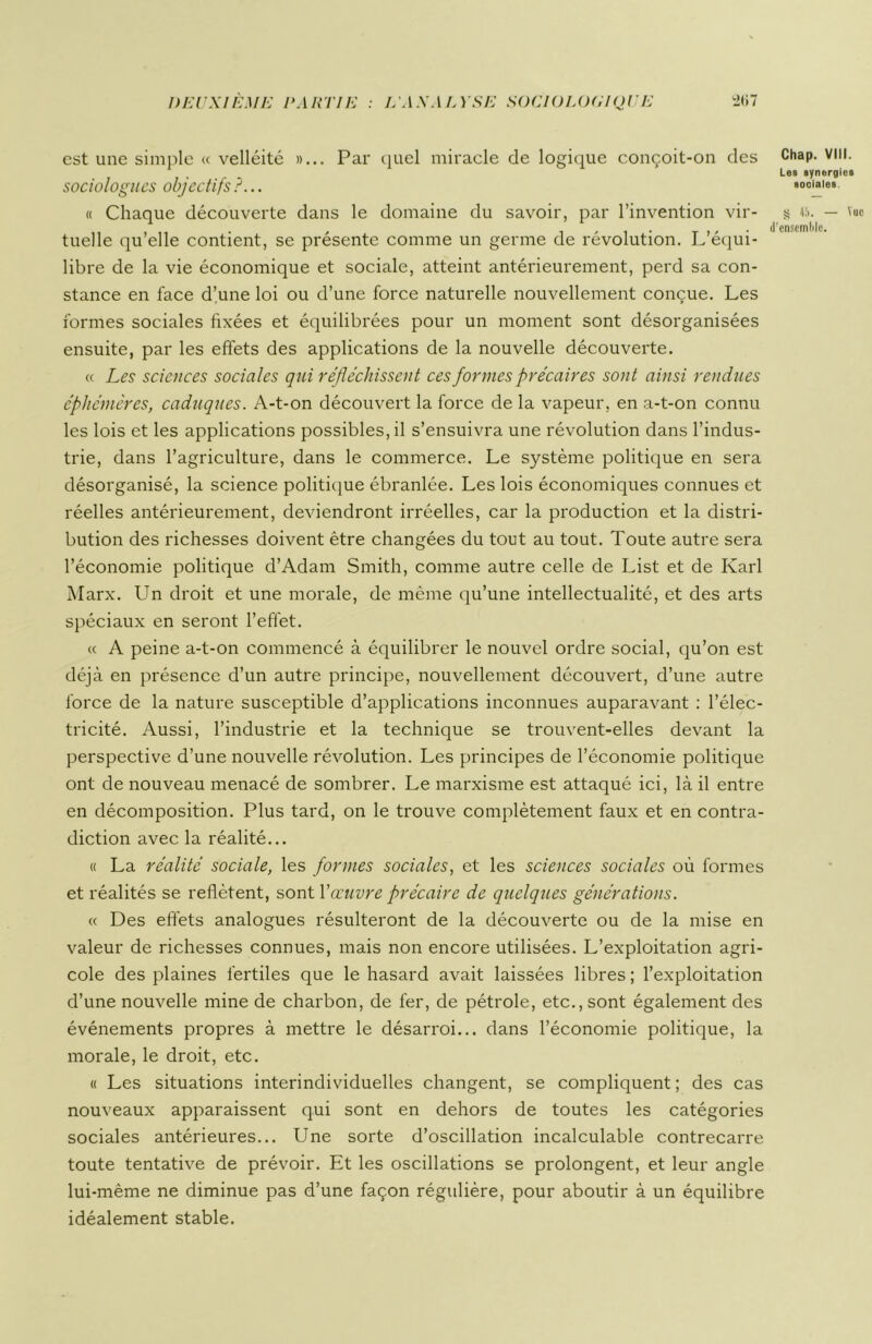 DEUXIÈME PARTIE L'A S AL Y SE SGCI OLOflIQU E ï>li7 est une simple « velléité »... Par quel miracle de logique conçoit-on des sociologues objectifs?... « Chaque découverte dans le domaine du savoir, par l’invention vir- tuelle qu’elle contient, se présente comme un germe de révolution. L’équi- libre de la vie économique et sociale, atteint antérieurement, perd sa con- stance en face d’une loi ou d’une force naturelle nouvellement conçue. Les formes sociales fixées et équilibrées pour un moment sont désorganisées ensuite, par les effets des applications de la nouvelle découverte. « Les sciences sociales qui réfléchissent ces formes précaires sont ainsi rendues éphémères, caduques. A-t-on découvert la force de la vapeur, en a-t-on connu les lois et les applications possibles, il s’ensuivra une révolution dans l’indus- trie, dans l’agriculture, dans le commerce. Le système politique en sera désorganisé, la science politique ébranlée. Les lois économiques connues et réelles antérieurement, deviendront irréelles, car la production et la distri- bution des richesses doivent être changées du tout au tout. Toute autre sera l’économie politique d’Adam Smith, comme autre celle de List et de Karl Marx. Un droit et une morale, de même qu’une intellectualité, et des arts spéciaux en seront l’effet. « A peine a-t-on commencé à équilibrer le nouvel ordre social, qu’on est déjà en présence d’un autre principe, nouvellement découvert, d’une autre force de la nature susceptible d’applications inconnues auparavant : l’élec- tricité. Aussi, l’industrie et la technique se trouvent-elles devant la perspective d’une nouvelle révolution. Les principes de l’économie politique ont de nouveau menacé de sombrer. Le marxisme est attaqué ici, là il entre en décomposition. Plus tard, on le trouve complètement faux et en contra- diction avec la réalité... « La réalité sociale, les formes sociales, et les sciences sociales où formes et réalités se reflètent, sont Y oeuvre précaire de quelques générations. « Des effets analogues résulteront de la découverte ou de la mise en valeur de richesses connues, mais non encore utilisées. L’exploitation agri- cole des plaines fertiles que le hasard avait laissées libres ; l’exploitation d’une nouvelle mine de charbon, de fer, de pétrole, etc., sont également des événements propres à mettre le désarroi... dans l’économie politique, la morale, le droit, etc. « Les situations interindividuelles changent, se compliquent ; des cas nouveaux apparaissent qui sont en dehors de toutes les catégories sociales antérieures... Une sorte d’oscillation incalculable contrecarre toute tentative de prévoir. Et les oscillations se prolongent, et leur angle lui-même ne diminue pas d’une façon régulière, pour aboutir à un équilibre idéalement stable. Chap. VIII. Les synergies sociales 55 — Vue
