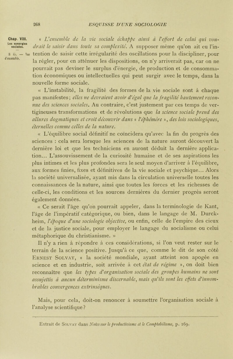 Chap. VIII. Les synergies sociales. § 45. — Vue d'ensemble. « L'ensemble de la vie sociale échappe ainsi à l'effort de celui qui vou- drait le saisir dans toute sa complexité. A supposer même qu’on ait eu l’in- tention de saisir cette irrégularité des oscillations pour la discipliner, pour la régler, pour en atténuer les dispositions, on n’y arriverait pas, car on ne pourrait pas deviner le surplus d’énergie, de production et de consomma- tion économiques ou intellectuelles qui peut surgir avec le temps, dans la nouvelle forme sociale. « L’instabilité, la fragilité des formes de la vie sociale sont à chaque pas manifestes; elles ne devraient avoir d’égal que la fragilité hautement recon- nue des sciences sociales. Au contraire, c’est justement par ces temps de ver- tigineuses transformations et de révolutions que la science sociale prend des allures dogmatiques et croit découvrir dans « l’éphémère », des lois sociologiques, éternelles comme celles de la nature. « L’équilibre social définitif ne coïncidera qu’avec la fin du progrès des sciences : cela sera lorsque les sciences de la nature auront découvert la dernière loi et que les techniciens en auront déduit la dernière applica- tion... L’assouvissement de la curiosité humaine et de ses aspirations les plus intimes et les plus profondes sera le seul moyen d’arriver à l’équilibre, aux formes finies, fixes et définitives de la vie sociale et psychique... Alors la société universalisée, ayant mis dans la circulation universelle toutes les connaissances de la nature, ainsi que toutes les forces et les richesses de celle-ci, les conditions et les sources dernières du dernier progrès seront également données. « Ce serait l’âge qu’on pourrait appeler, dans la terminologie de Kant, l’âge de l’impératif catégorique, ou bien, dans le langage de M. Durck- heim, l’époque d'une sociologie objective, ou enfin, celle de l’empire des cieux et de la justice sociale, pour employer le langage du socialisme ou celui métaphorique du christianisme. « Il n’y a rien à répondre à ces considérations, si l’on veut rester sur le terrain de la science positive. Jusqu’à ce que, comme le dit de son côté Ernest Solvay, « la société mondiale, ayant atteint son apogée en science et en industrie, soit arrivée à cet état de régime », on doit bien reconnaître que les types d'organisation sociale des groupes humains ne sont assujettis à aucun déterminisme discernable, mais qu'ils sont les effets d’innom- brables convergences extrinsèques. Mais, pour cela, doit-on renoncer à soumettre l’organisation sociale à l’analyse scientifique? Extrait de Solvay dans Notes sur Je productivisme et Je Comptabilismc, p. 169.