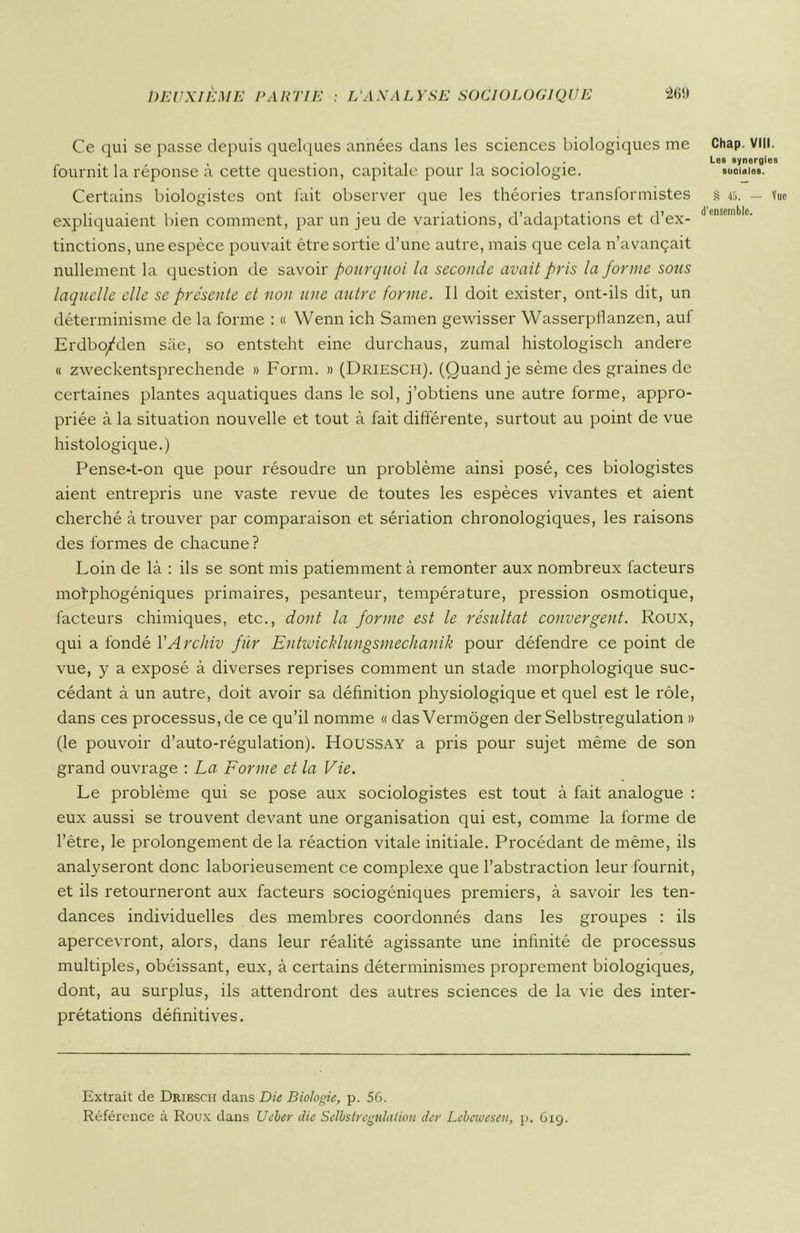 Ce qui se passe depuis quelques années dans les sciences biologiques me fournit la réponse à cette question, capitale pour la sociologie. Certains biologistes ont fait observer que les théories transformistes expliquaient bien comment, par un jeu de variations, d’adaptations et d’ex- tinctions, une espèce pouvait être sortie d’une autre, mais que cela n’avançait nullement la question de savoir pourquoi la seconde avait pris la forme sous laquelle elle se présente et non une autre forme. Il doit exister, ont-ils dit, un déterminisme de la forme : « Wenn ich Samen gewisser Wasserpflanzen, auf Erdbo/den sàe, so entsteht eine durchaus, zumal histologisch andere « zweckentsprechende » Form. » (Driesch). (Quand je sème des graines de certaines plantes aquatiques dans le sol, j’obtiens une autre forme, appro- priée à la situation nouvelle et tout à fait différente, surtout au point de vue histologique.) Pense-t-on que pour résoudre un problème ainsi posé, ces biologistes aient entrepris une vaste revue de toutes les espèces vivantes et aient cherché à trouver par comparaison et sériation chronologiques, les raisons des formes de chacune? Loin de là : ils se sont mis patiemment à remonter aux nombreux facteurs mofphogéniques primaires, pesanteur, température, pression osmotique, facteurs chimiques, etc., dont la forme est le résultat convergent. Roux, qui a fondé YArchiv fur Entwicklungsmechanik pour défendre ce point de vue, y a exposé à diverses reprises comment un stade morphologique suc- cédant à un autre, doit avoir sa définition physiologique et quel est le rôle, dans ces processus, de ce qu’il nomme « das Vermôgen der Selbstregulation » (le pouvoir d’auto-régulation). Houssay a pris pour sujet même de son grand ouvrage : La Forme et la Vie. Le problème qui se pose aux sociologistes est tout à fait analogue : eux aussi se trouvent devant une organisation qui est, comme la forme de l’être, le prolongement de la réaction vitale initiale. Procédant de même, ils analyseront donc laborieusement ce complexe que l’abstraction leur fournit, et ils retourneront aux facteurs sociogéniques premiers, à savoir les ten- dances individuelles des membres coordonnés dans les groupes : ils apercevront, alors, dans leur réalité agissante une infinité de processus multiples, obéissant, eux, à certains déterminismes proprement biologiques, dont, au surplus, ils attendront des autres sciences de la vie des inter- prétations définitives. Chap. VIII. Les synergies sooiales. S 45. — Vue d'ensemble. Extrait de Driescii dans Die Biologie, p. 56. Référence à Roux dans Ueber clic Selbstregulation lier Lebewesen, p. 6x9.