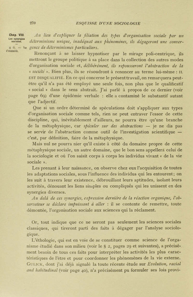 Chap. vin Au lieu d'expliquer la filiation des types d'organisation sociale par un Les synergies , , . . . , , • , . sociales. cletermiuismc unique, inadéquat aux phenomenes, ils dégageront une conver- s 45. — Vue gcnce de déterminismes particuliers. d’ensemble. ' , , . . . , Kenonçant a se laisser hypnotiser par le mirage poh-centrique, ils mettront le groupe politique à sa place dans la collection des autres modes d’organisation sociale et, délibérément, ils repousseront l'abstraction de la « société ». Bien plus, ils se résoudront à renoncer au terme lui-même : il est disqualifié. En ce qui concerne le présenttravail, on remarquera peut- être qu’il n’a pas été employé une seule fois, non plus que le qualificatif « social » dans le sens abstrait. J’ai parlé à propos de ce dernier (voir page 6g) d’une épidémie verbale : elle a contaminé le substantif autant que l’adjectif. Que si un ordre déterminé de spéculations doit s’appliquer aux types d’organisation sociale comme tels, rien ne peut entraver l’essor de cette discipline, qui, inévitablement d’ailleurs, ne pourra être qu’une branche de la métaphysique, car spéculer sur des abstractions — je ne dis pas se servir de l’abstraction comme outil de l’investigation scientifique — c’est, par définition, faire de la métaphysique. Mais nul ne pourra nier qu’il existe à côté du domaine propre de cette métaphysique sociale, un autre domaine, que le bon sens appellera celui de la sociologie et où l’on saisit corps à corps les individus vivant « de la vie sociale ». Les prenant à leur naissance, on observe chez eux l’acquisition de toutes les adaptations sociales, sous l’influence des individus qui les entourent; on les suit à travers leur existence, débrouillant leurs aptitudes, isolant leurs activités, dénouant les liens simples ou compliqués qui les unissent en des synergies diverses. Au delà de ces synergies, expression dernière de la réaction organique, l'ob- servateur se déclare impuissant à aller : il se contente de remettre, toute démontée, l’organisation sociale aux sciences qui la réclament. Or, tout indique que ce ne seront pas seulement les sciences sociales classiques, qui tireront parti des faits à dégager par l’analyse sociolo- gique. L’éthologie, qui est en voie de se constituer comme science de l’orga- nisme étudié dans son milieu (voir le § 2, pages 29 et suivantes), a précisé- ment besoin de tous ces faits pour interpréter les activités les plus carac- téristiques de l’être et pour coordonner les phénomènes de la vie externe. Gulick, dont j’ai déjà signalé la toute récente étude sur Evolution, racial and habitudinal (voir page 40), n’a précisément pu formuler ses lois provi-