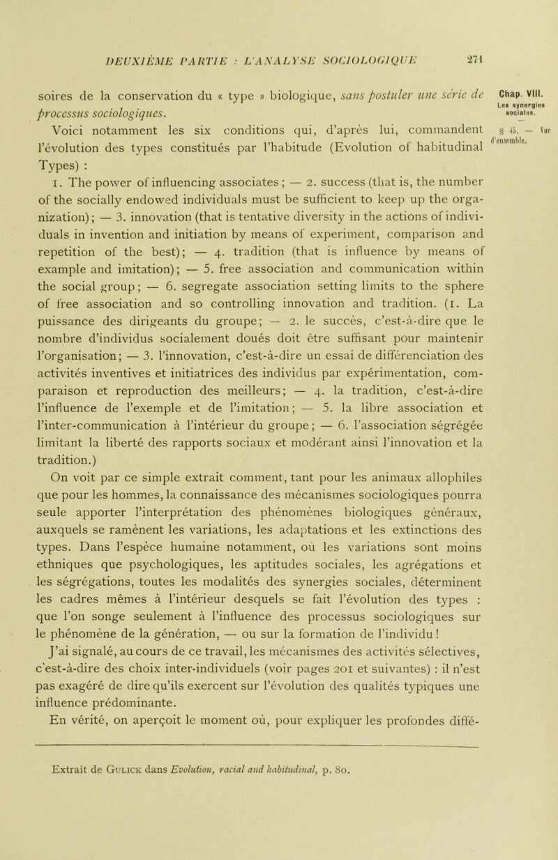 soires de la conservation du « type » biologique, sans postuler une série de processus sociologiques. Voici notamment les six conditions qui, d’après lui, commandent l’évolution des types constitués par l’habitude (Evolution of habitudinal Types) : i. The power of influencing associâtes ; — 2. success (tliat is, the number of the socially endowed individuals must be sufficient to keep up the orga- nization) ; — 3. innovation (that is tentative diversity in the actions of indivi- duals in invention and initiation by means of experiment, comparison and répétition of the best); — 4. tradition (that is influence by means of example and imitation); — 5. free association and communication within the social group ; — 6. segregate association setting limits to the sphere of free association and so controlling innovation and tradition. (1. La puissance des dirigeants du groupe; — 2. le succès, c’est-à-dire que le nombre d’individus socialement doués doit être suffisant pour maintenir l’organisation; — 3. l’innovation, c’est-à-dire un essai de différenciation des activités inventives et initiatrices des individus par expérimentation, com- paraison et reproduction des meilleurs; — 4. la tradition, c’est-à-dire l’influence de l’exemple et de l’imitation; — 5. la libre association et l’inter-communication à l’intérieur du groupe ; — 6. l’association ségrégée limitant la liberté des rapports sociaux et modérant ainsi l’innovation et la tradition.) On voit par ce simple extrait comment, tant pour les animaux allophiles que pour les hommes, la connaissance des mécanismes sociologiques pourra seule apporter l’interprétation des phénomènes biologiques généraux, auxquels se ramènent les variations, les adaptations et les extinctions des types. Dans l’espèce humaine notamment, où les variations sont moins ethniques que psychologiques, les aptitudes sociales, les agrégations et les ségrégations, toutes les modalités des synergies sociales, déterminent les cadres mêmes à l’intérieur desquels se fait l’évolution des types : que l’on songe seulement à l’influence des processus sociologiques sur le phénomène de la génération, — ou sur la formation de l’individu ! J’ai signalé, au cours de ce travail, les mécanismes des activités sélectives, c’est-à-dire des choix inter-individuels (voir pages 201 et suivantes) : il n’est pas exagéré de dire qu’ils exercent sur l’évolution des qualités typiques une influence prédominante. En vérité, on aperçoit le moment où, pour expliquer les profondes difle- Chap. VIII. Les synergies sociales. § 45. — Vue d'ensemble. Extrait de Gulick dans Evolution, racial and habitudinal, p. 80.