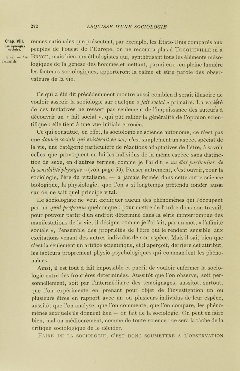 Chap. VIII. Les synergies sociales. § 45. — Vue d'ensemble. rences nationales que présentent, par exemple, les États-Unis comparés aux peuples de l’ouest de l’Europe, on ne recourra plus à Tocqueville ni à Bryce, mais bien aux éthologistes qui, synthétisant tous les éléments méso- logiques de la genèse des hommes et mettant, parmi eux, en pleine lumière les facteurs sociologiques, apporteront la calme et sûre parole des obser- vateurs de la vie. Ce qui a été dit précédemment montre aussi combien il serait illusoire de vouloir asseoir la sociologie sur quelque « fait social » primaire. La vani^té de ces tentatives ne ressort pas seulement de l’impuissance des auteurs à découvrir un « fait social », qui pût rallier la généralité de l’opinion scien- tifique : elle tient à une vue initiale erronée. Ce qui constitue, en effet, la sociologie en science autonome, ce n’est pas une donnée sociale qui existerait en soi; c’est simplement un aspect spécial de la vie, une catégorie particulière de réactions adaptatives de l’être, à savoir celles que provoquent en lui les individus de la même espèce sans distinc- tion de sexe, en d’autres termes, comme je l’ai dit, « un état particulier de la sensibilité physique » (voir page 53). Penser autrement, c’est ouvrir, pour la sociologie, l’ère du vitalisme, — à jamais fermée dans cette autre science biologique, la physiologie, que l’on a si longtemps prétendu fonder aussi sur on ne sait quel principe vital. Le sociologiste ne veut expliquer aucun des phénomènes qui l’occupent par un quid proprium quelconque : pour mettre de l’ordre dans son travail, pour pouvoir partir d’un endroit déterminé dans la série ininterrompue des manifestations de la vie, ii désigne comme je l’ai fait, par un mot, « l’affinité sociale », l’ensemble des propriétés de l’être qui le rendent sensible aux excitations venant des autres individus de son espèce. Mais il sait bien que c’est là seulement un artifice scientifique, et il aperçoit, derrière cet attribut, les facteurs proprement physio-psychologiques qui commandent les phéno- mènes. Ainsi, il est tout à fait impossible et puéril de vouloir enfermer la socio- logie entre des frontières déterminées. Aussitôt que l’on observe, soit per- sonnellement, soit par l’intermédiaire des témoignages, aussitôt, surtout, que l’on expérimente en prenant pour objet de l’investigation un ou plusieurs êtres en rapport avec un ou plusieurs individus de leur espèce, aussitôt que l’on analyse, que l’on commente, que l’on compare, les phéno- mènes auxquels ils donnent lieu — on fait de la sociologie. On peut en faire bien, mal ou médiocrement, comme de toute science : ce sera la tâche de la critique sociologique de le décider. Faire de la sociologie, c’est donc soumettre a l’observation