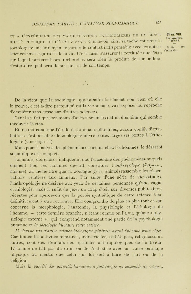 '■217, ET A L’EXPÉRIENCE DES MANIFESTATIONS PARTICULIÈRES DE LA SENSI- BILITÉ PHYSIQUE de l’ètre vivant. Concevoir ainsi sa tâche est pour le sociologiste un sûr moyen de garder le contact indispensable avec les autres sciences investigatrices de la vie. C’est aussi s’assurer la certitude que l’être sur lequel porteront ses recherches sera bien le produit de son milieu, c’est-à-dire qu’il sera de son lieu et de son temps. De là vient que la sociologie, qui prendra forcément son bien où elle le trouve, c’est à-dire partout où est la vie sociale, va s’exposer au reproche d’empiéter sans cesse sur d’autres sciences. Car il se fait que beaucoup d’autres sciences ont un domaine qui semble recouvrir le sien. En ce qui concerne l’étude des animaux allophiles, aucun conflit d’attri- butions n’est possible : le zoologiste ouvre toutes larges ses portes à l’étho- logiste (voir page 34). Mais pour l'analyse des phénomènes sociaux chez les hommes, le désarroi scientifique est complet. La nature des choses indiquerait que l’ensemble des phénomènes auquels donnent lieu les hommes devrait constituer Y anthropologie (avôptoTioç, homme), au même titre que la zoologie (Çwov, animal) rassemble les obser- vations relatives aux animaux. Par suite d’une série de vicissitudes, l’anthropologie ne désigne aux yeux de certaines personnes qu’une vague crâniologie : mais il suffit de jeter un coup d’œil sur diverses publications récentes pour apercevoir que la portée synthétique de cette science tend définitivement à être reconnue. Elle comprendra de plus en plus tout ce qui concerne la morphologie, l’anatomie, la physiologie et l’éthologie de l’homme, — cette dernière branche, n’étant comme on l’a vu, qu’une « phy- siologie externe », qui comprend notamment une partie de la psychologie humaine et la sociologie humaine toute entière. Il n’existe pas d’autre science biologique générale ayant l’homme pour objet. Car toutes les activités humaines, industrielles, esthétiques, religieuses ou autres, sont des résultats des aptitudes anthropologiques de l’individu. L’homme ne fait pas du droit ou de l’industrie avec un autre outillage physique ou mental que celui qui lui sert à faire de l’art ou de la religion. Mais la variété des activités humaines a fait surgir un ensemble de sciences Chap. VIII. Les synergies sociales. § 45. — Vue
