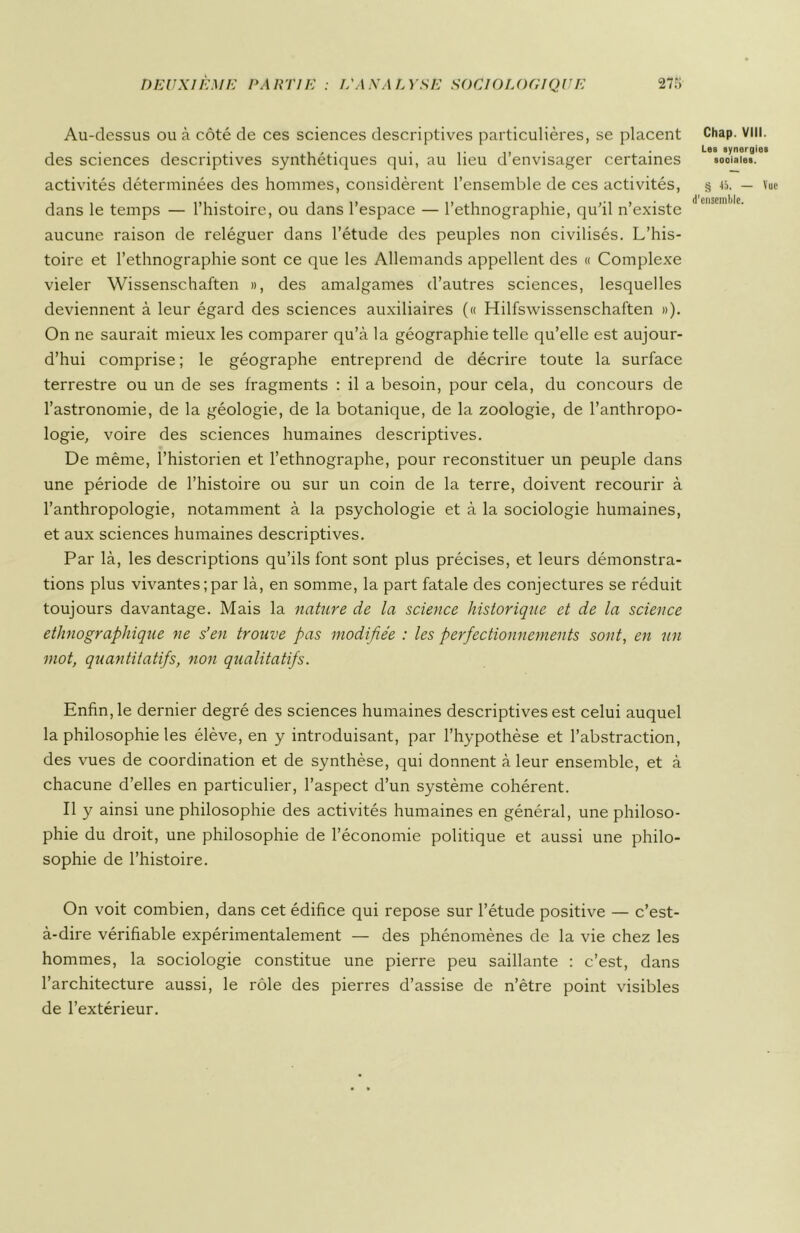 Au-dessus ou à côté de ces sciences descriptives particulières, se placent des sciences descriptives synthétiques qui, au lieu d’envisager certaines activités déterminées des hommes, considèrent l’ensemble de ces activités, dans le temps — l’histoire, ou dans l’espace — l’ethnographie, qu’il n’existe aucune raison de reléguer dans l’étude des peuples non civilisés. L’his- toire et l’ethnographie sont ce que les Allemands appellent des « Complexe vieler Wissenschaften », des amalgames d’autres sciences, lesquelles deviennent à leur égard des sciences auxiliaires (« Hilfswissenschaften »). On ne saurait mieux les comparer qu’à la géographie telle qu’elle est aujour- d’hui comprise ; le géographe entreprend de décrire toute la surface terrestre ou un de ses fragments : il a besoin, pour cela, du concours de l’astronomie, de la géologie, de la botanique, de la zoologie, de l’anthropo- logie, voire des sciences humaines descriptives. De même, l’historien et l’ethnographe, pour reconstituer un peuple dans une période de l’histoire ou sur un coin de la terre, doivent recourir à l’anthropologie, notamment à la psychologie et à la sociologie humaines, et aux sciences humaines descriptives. Par là, les descriptions qu’ils font sont plus précises, et leurs démonstra- tions plus vivantes;par là, en somme, la part fatale des conjectures se réduit toujours davantage. Mais la nature de la science historique et de la science ethnographique ne s’en trouve pas modifiée : les perfectionnements sont, en un mot, quantitatifs, non qualitatifs. Enfin, le dernier degré des sciences humaines descriptives est celui auquel la philosophie les élève, en y introduisant, par l’hypothèse et l’abstraction, des vues de coordination et de synthèse, qui donnent à leur ensemble, et à chacune d’elles en particulier, l’aspect d’un système cohérent. Il y ainsi une philosophie des activités humaines en général, une philoso- phie du droit, une philosophie de l’économie politique et aussi une philo- sophie de l’histoire. On voit combien, dans cet édifice qui repose sur l’étude positive — c’est- à-dire vérifiable expérimentalement — des phénomènes de la vie chez les hommes, la sociologie constitue une pierre peu saillante : c’est, dans l’architecture aussi, le rôle des pierres d’assise de n’être point visibles de l’extérieur. Chap. VIII. Les synergies sooiales. § 45. — Vue d'ensemble.