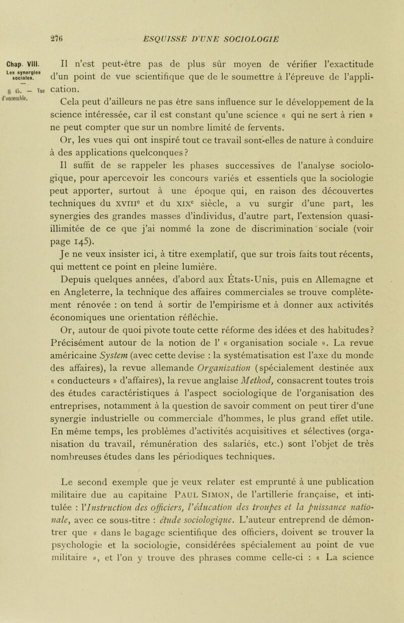 Chap. VIII. Les synergies sociales. Il n’est peut-être pas de plus sûr moyen de vérifier l’exactitude d’un point de vue scientifique que de le soumettre à l’épreuve de l’appli- § 45. — Vue cation. d’onsembic. Cela peut d’ailleurs ne pas être sans influence sur le développement de la science intéressée, car il est constant qu’une science « qui ne sert à rien » ne peut compter que sur un nombre limité de fervents. Or, les vues qui ont inspiré tout ce travail sont-elles de nature à conduire à des applications quelconques ? Il suffit de se rappeler les phases successives de l’analyse sociolo- gique, pour apercevoir les concours variés et essentiels que la sociologie peut apporter, surtout à une époque qui, en raison des découvertes techniques du xvme et du xixe siècle, a vu surgir d’une part, les synergies des grandes masses d’individus, d’autre part, l’extension quasi- illimitée de ce que j’ai nommé la zone de discrimination sociale (voir page 145). Je ne veux insister ici, à titre exemplatif, que sur trois faits tout récents, qui mettent ce point en pleine lumière. Depuis quelques années, d’abord aux États-Unis, puis en Allemagne et en Angleterre, la technique des affaires commerciales se trouve complète- ment rénovée : on tend à sortir de l’empirisme et à donner aux activités économiques une orientation réfléchie. Or, autour de quoi pivote toute cette réforme des idées et des habitudes? Précisément autour de la notion de 1’ « organisation sociale ». La revue américaine System (avec cette devise : la systématisation est l’axe du monde des affaires), la revue allemande Organization (spécialement destinée aux « conducteurs » d’affaires), la revue anglaise Method, consacrent toutes trois des études caractéristiques à l’aspect sociologique de l’organisation des entreprises, notamment à la question de savoir comment on peut tirer d’une synergie industrielle ou commerciale d’hommes, le plus grand effet utile. En même temps, les problèmes d’activités acquisitives et sélectives (orga- nisation du travail, rémunération des salariés, etc.) sont l’objet de très nombreuses études dans les périodiques techniques. Le second exemple que je veux relater est emprunté à une publication militaire due au capitaine Paul Simon, de l’artillerie française, et inti- tulée : Y Instruction des officiers, l'éducation des troupes et la puissance natio- nale’, avec ce sous-titre : étude sociologique. L’auteur entreprend de démon- trer que « dans le bagage scientifique des officiers, doivent se trouver la psychologie et la sociologie, considérées spécialement au point de vue militaire », et l’on y trouve des phrases comme celle-ci : « La science