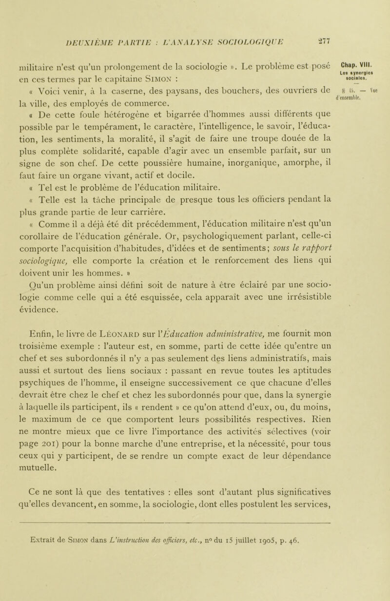 militaire n’est qu’un prolongement de la sociologie ». Le problème est posé Chap. VIH. en ces termes par le capitaine Simon : sociales. « Voici venir, à la caserne, des paysans, des bouchers, des ouvriers de s 45. — Vue r J d'ensemble. la ville, des employés de commerce. « De cette foule hétérogène et bigarrée d’hommes aussi différents que possible par le tempérament, le caractère, l’intelligence, le savoir, l’éduca- tion, les sentiments, la moralité, il s’agit de faire une troupe douée de la plus complète solidarité, capable d’agir avec un ensemble parfait, sur un signe de son chef. De cette poussière humaine, inorganique, amorphe, il faut faire un organe vivant, actif et docile. « Tel est le problème de l’éducation militaire. « Telle est la tâche principale de presque tous les officiers pendant la plus grande partie de leur carrière. « Comme il a déjà été dit précédemment, l’éducation militaire n’est qu’un corollaire de l’éducation générale. Or, psychologiquement parlant, celle-ci comporte l’acquisition d’habitudes, d’idées et de sentiments; sous le rapport sociologique, elle comporte la création et le renforcement des liens qui doivent unir les hommes. » Qu’un problème ainsi défini soit de nature à être éclairé par une socio- logie comme celle qui a été esquissée, cela apparaît avec une irrésistible évidence. Enfin, le livre de Léonard sur l’Education administrative, me fournit mon troisième exemple : l’auteur est, en somme, parti de cette idée qu’entre un chef et ses subordonnés il n’y a pas seulement des liens administratifs, mais aussi et surtout des liens sociaux : passant en revue toutes les aptitudes psychiques de l’homme, il enseigne successivement ce que chacune d’elles devrait être chez le chef et chez les subordonnés pour que, dans la synergie à laquelle ils participent, ils « rendent » ce qu’on attend d’eux, ou, du moins, le maximum de ce que comportent leurs possibilités respectives. Rien ne montre mieux que ce livre l’importance des activités sélectives (voir page 201) pour la bonne marche d’une entreprise, et la nécessité, pour tous ceux qui y participent, de se rendre un compte exact de leur dépendance mutuelle. Ce ne sont là que des tentatives : elles sont d’autant plus significatives qu’elles devancent, en somme, la sociologie, dont elles postulent les services,