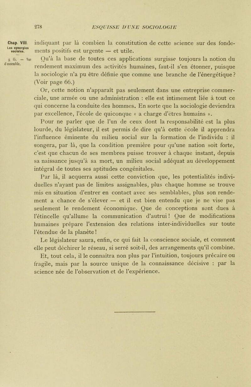 Chap. VIII Les synergies sociales. £ 45. — Vue d'ensemble. indiquant par là. combien la constitution de cette science sur des fonde- ments positifs est urgente — et utile. Qu’à la base de toutes ces applications surgisse toujours la notion du rendement maximum des activités humaines, faut-il s’en étonner, puisque la sociologie n’a pu être définie que comme une branche de l’énergétique? (Voir page 66.) Or, cette notion n’apparaît pas seulement dans une entreprise commer- ciale, une armée ou une administration : elle est intimement liée à tout ce qui concerne la conduite des hommes. En sorte que la sociologie deviendra par excellence, l’école de quiconque « a charge d’êtres humains ». Pour ne parler que de l’un de ceux dont la responsabilité est la plus lourde, du législateur, il est permis de dire qu’à cette école il apprendra l’influence éminente du milieu social sur la formation de l’individu : il songera, par là, que la condition première pour qu’une nation soit forte, c’est que chacun de ses membres puisse trouver à chaque instant, depuis sa naissance jusqu’à sa mort, un milieu social adéquat au développement intégral de toutes ses aptitudes congénitales. Par là, il acquerra aussi cette conviction que, les potentialités indivi- duelles n’ayant pas de limites assignables, plus chaque homme se trouve mis en situation d’entrer en contact avec ses semblables, plus son rende- ment a chance de s’élever — et il est bien entendu que je ne vise pas seulement le rendement économique. Que de conceptions sont dues à l’étincelle qu’allume la communication d’autrui ! Que de modifications humaines prépare l’extension des relations inter-individuelles sur toute l’étendue de la planète ! Le législateur saura, enfin, ce qui fait la conscience sociale, et comment elle peut déchirer le réseau, si serré soit-il, des arrangements qu’il combine. Et, tout cela, il le connaîtra non plus par l’intuition, toujours précaire ou fragile, mais par la source unique de la connaissance décisive : par la science née de l’observation et de l’expérience.