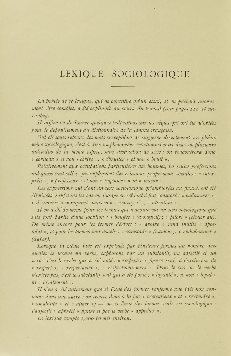 La portée de ce lexique, qui ue constitue qu'un essai, et ne prétend aucune- ment être complet, a été expliquée au cours du travail (voir pages n5 et sui- vantes). Il suffira ici de donner quelques indications sur les règles qui ont été adoptées pour le dépouillement du dictionnaire de la langue française. Ont été seuls retenus, les mots susceptibles de suggérer directement un phéno- mène sociologique, c'est-à-dire un phénomène réactionnel entre deux ou plusieurs individus de la même espèce, sans distinction de sexe ; on rencontrera donc « écriteau » et non « écrire », « ébruiter » et non « bruit ». Relativement aux occupations particulières des hommes, les seules professions indiquées sont celles qui impliquent des relations proprement sociales : « inter- prète », « professeur » et non « ingénieur » ni « maçon ». Les expressions qui n'ont un sens sociologique qu'employées au figuré, ont été éliminées, sauf dans les cas où l'usage en est tout à fait consacré : « enflammer », « découvrir » manquent, mais non « renvoyer », « attention ». Il en a été de même pour les termes qui n'acquièrent un sens sociologique que s'ils font partie d’une locution : « bouffée » (d'orgueil) ; « pilori » (clouer au). De même encore pour les termes dérivés : « apôtre » rend inutile « apos- tolat », et pour les ternies non usuels : « caristade » (aumône), « embabouiner » (duper). Lorsque la même idée est exprimée par plusieurs formes au nombre des- quelles se trouve un verbe, supposons par un substantif, un adjectif et un verbe, c'est le verbe qui a été noté : « respecter » figure seul, à l'exclusion de « respect », « respectueux », « respectueusement ». Dans le cas où le verbe n'existe pas, c'est le substantif seul qui a été porté ; « loyauté », et non « loyal » ni « loyalement ». Il n'en a été autrement que si l'une des formes renferme une idée non con- tenue dans une autre : on trouve donc à la fois « prétentieux » et « prétendre », « amabilité » et « aimer » ; — ou si l'une des formes seule est sociologique : l’adjectif « apprêté » figure et pas le verbe « apprêter ». Le lexique compte 2,200 termes environ.