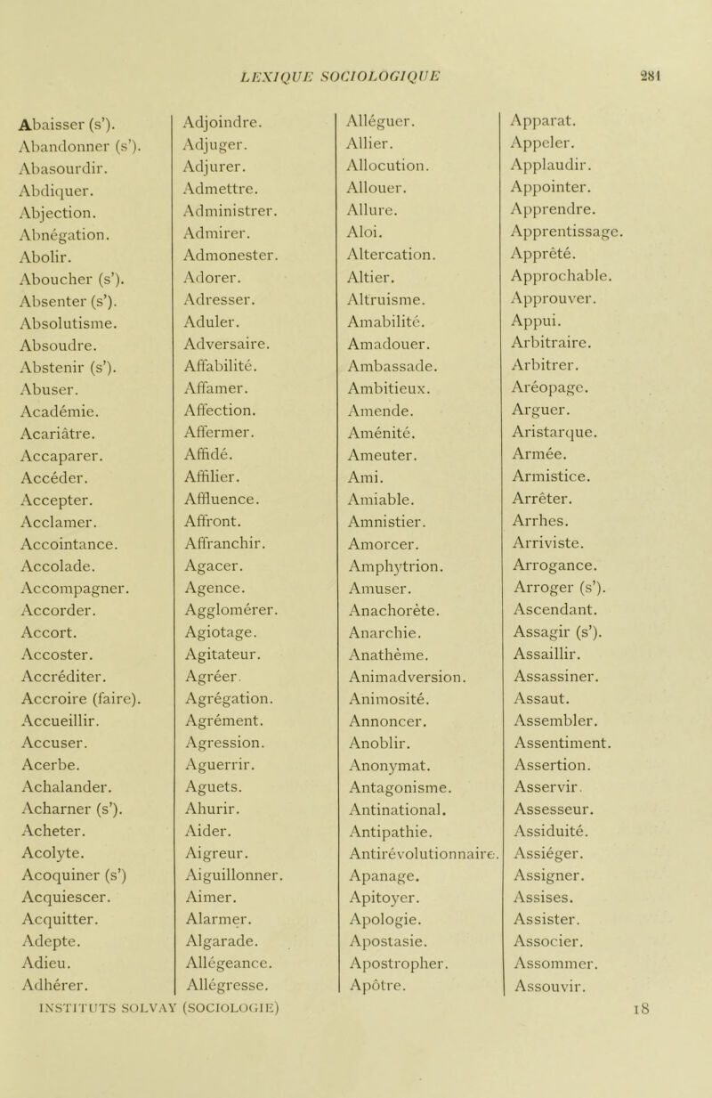 Abaisser (s’). Adjoindre. Alléguer. Apparat. Abandonner (s’). Adjuger. Allier. Appeler. Abasourdir. Adjurer. Allocution. Applaudir. Abdiquer. Admettre. Allouer. Appointer. Abjection. Administrer. Allure. Apprendre. Abnégation. Admirer. Aloi. Apprentissage. Abolir. Admonester. Altercation. Apprêté. Aboucher (s’). Adorer. Altier. Approchable. Absenter (s’). Adresser. Altruisme. Approuver. Absolutisme. Aduler. Amabilité. Appui. Absoudre. Adversaire. Amadouer. Arbitraire. Abstenir (s’). Affabilité. Ambassade. Arbitrer. Abuser. Affamer. Ambitieux. Aréopage. Académie. Affection. Amende. Arguer. Acariâtre. Affermer. Aménité. Aristarque. Accaparer. Affidé. Ameuter. Armée. Accéder. Affilier. Ami. Armistice. Accepter. Affluence. Amiable. Arrêter. Acclamer. Affront. Amnistier. Arrhes. Accointance. Affranchir. Amorcer. Arriviste. Accolade. Agacer. Amphytrion. Arrogance. Accompagner. Agence. Amuser. Arroger (s’). Accorder. Agglomérer. Anachorète. Ascendant. Accort. Agiotage. Anarchie. Assagir (s’). Accoster. Agitateur. Anathème. Assaillir. Accréditer. Agréer. Animadversion. Assassiner. Accroire (faire). Agrégation. Animosité. Assaut. Accueillir. Agrément. Annoncer. Assembler. Accuser. Agression. Anoblir. Assentiment. Acerbe. Aguerrir. Anonymat. Assertion. Achalander. Aguets. Antagonisme. Asservir. Acharner (s’). Ahurir. Antinational. Assesseur. Acheter. Aider. Antipathie. Assiduité. Acolyte. Aigreur. Antirévolutionnaire. Assiéger. Acoquiner (s’) Aiguillonner. Apanage. Assigner. Acquiescer. Aimer. Apitoyer. Assises. Acquitter. Alarmer. Apologie. Assister. Adepte. Algarade. Apostasie. Associer. Adieu. Allégeance. Apostropher. Assommer. Adhérer. Allégresse. Apôtre. Assouvir.