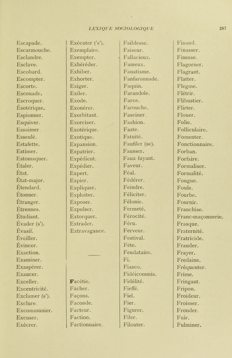 Escapade. Escarmouche. Esclandre. Esclave. Escobard. Escompter. Escorte. Escouade. Escroquer. Ésotérique. Espionner. Esquiver. Essaimer. Esseulé. Estafette. Estimer. Estomaquer. Étaler. État. État-major. Étendard. Étonner. Étranger. Étrennes. Étudiant. Évader (s’). Évasif. Éveiller. Évincer. Exaction. Examiner. Exaspérer. Exaucer. Exceller. Excentricité. Exclamer (s’). Exclure. Excommunier. Excuser. Exécrer. j Exécuter (V). Exemplaire. Exempter. Exhéréder. Exhiber. Exhorter. Exiger. Exiler. Exode. Exonérer. Exorbitant. Exorciser. Exotérique. Exotique. Expansion. Expatrier. Expédient. Expédier. Expert. Expier. Expliquer. Exploiter. Exposer. Expulser. Extorquer. Extrader. Extravagance. Facétie. Fâcher. Façons. Faconde. Facteur. Faction. Factionnaire. Faiblesse. Faiseur. Fallacieux. Fameux. Fanatisme. Fanfaronnade. Faquin. Farandole. Farce. Farouche. Fasciner. Fashion. Faste. Fatuité. Faufiler (se). Fausser. Faux fuyant. Faveur. Féal. Fédérer. Feindre. Féliciter. Félonie. Fermeté. Férocité. Féru. Ferveur. Festival. Fête. Feudataire. Fi. Fiasco. Fidéicommis. Fidélité. Fieffé. Fiel. Fier. Figurer. Filer. Filouter. Finaud. Finasser. Finesse. Flagorner. Flagrant. Flatter. Flegme. Flétrir. Flibustier. Flirter. Flouer. Folie. Folliculaire. Fomenter. Fonctionnaire. Forban. Forfaire. Formaliser. Formalité. Fougue. Foule. Fourbe. Fournir. Franchise. Franc-maçonnerie. Frasque. Fraternité. Fratricide. Frauder. Frayer. Fredaine. Fréquenter. Frime. Fringant. Fripon. Froideur. Froisser. Fronder. Fuir. Fulminer.