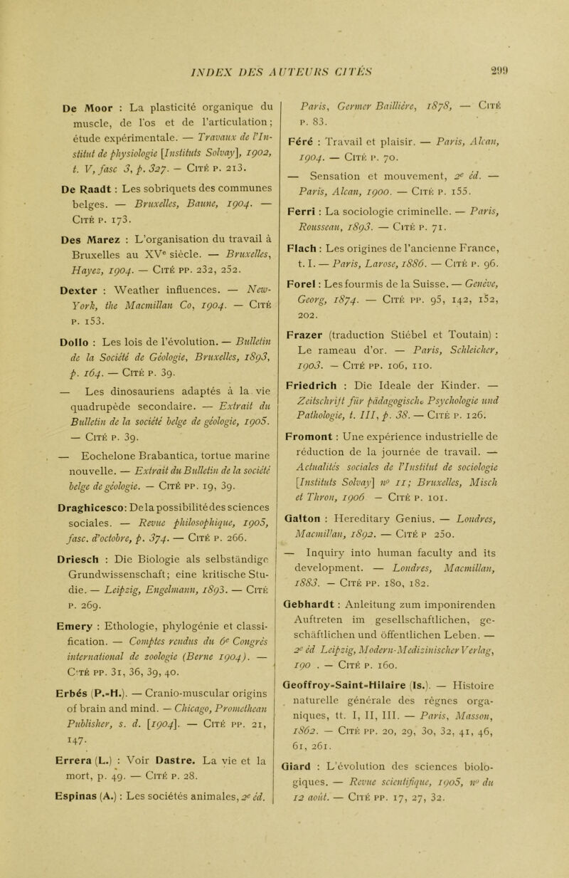 De Moor : La plasticité organique du muscle, de l'os et de l’articulation; étude expérimentale. — Travaux de l'In- stitut de physiologie [Instituts Solvay], 1902, t. V, fasc 3,p.32y. - Cité p. 2i3. De Raadt : Les sobriquets des communes belges. — Bruxelles, Baunc, 1904. — Cité p. 173. Des Marez : L’organisation du travail à Bruxelles au XVe siècle. — Bruxelles, Hayez, 1904. — Cité pp. 232, 252. Dexter : Weather influences. — New- York, the Macmillan Co, 1904. — Cité p. i53. Dollo : Les lois de l’évolution. — Bulletin de la Société de Géologie, Bruxelles, 1893, p. 164. — Cité p. 39. — Les dinosauriens adaptés à la vie quadrupède secondaire. — Extrait du Bulletin de la société belge de géologie, 1908. — Cité p. 39. — Eochelone Brabantica, tortue marine nouvelle. — Extrait du Bulletin delà société belge de géologie. — Cité pp. 19, 39. Draghicesco: Delapossibilitédessciences sociales. — Revue philosophique, 1900, fasc. d’octobre, p. 3yq. — Cité p. 266. Driesch : Die Biologie als selbstândige Grundwissenschaft ; eine kritische Stu- die. — Leipzig, Engelmann, 1893. — Cité p. 269. Emery : Ethologie, phylogénie et classi- fication. — Comptes rendus du 6e Congrès international de zoologie (Berne 1904). — Oté pp. 3i, 36, 3g, 40. Erbés (P.-H.). — Cranio-muscular origins of brain and mind. — Chicago, Promethean Publisher, s. d. [1904]. — Cité pp. 21, 147. Errera (L.) : Voir Dastre. La vie et la mort, p. 49. — Cité p. 28. Paris, Germer Baillière, 1S/8, — Cité p. 83. Féré : Travail et plaisir. — Paris, Alcan, 1904. — Cité p. 70. — Sensation et mouvement, 2e éd. — Paris, Alcan, 1900. — Cité p. i55. Ferri : La sociologie criminelle. — Paris, Rousseau, 1893. — Cité p. 71. Flach : Les origines de l’ancienne France, 1.1. — Paris, Larose, 1S86. — Cité p. 96. Forel : Les fourmis de la Suisse. — Genève, Georg, 1874. — Cité pp. g5, 142, 162, 202. Frazer (traduction Sliébel et Toutain) : Le rameau d’or. — Paris, Schleicher, 1908. — Cité pp. 106, no. Friedrich : Die Ideale der Kinder. — Zeitschrift fiir pàdagogisclu Psychologie und Pathologie, t. III, p. 38. — Cité p. 126. Fromont : Une expérience industrielle de réduction de la journée de travail. — Actualités sociales de l’Institut de sociologie [.Instituts Solvay] uP 11; Bruxelles, Misch et Thron, 1906 — Cité p. 101. Galton : Hereditary Genius. — Londres, Macmillan, 1892. — Cité p 260. — Inquiry into human faculty and its development. — Londres, Macmillan, i8S3. — Cité pp. 180, 1S2. Gebhardt : Anleitung zum imponirenden Auftreten im gesellschaftlichen, ge- schâftlichen und ôffentlichen Leben. — 2e éd Leipzig, Modern-Medizinischer Verlag, 190 . — Cité p. 160. Geoffroy=Saint=HiIaire (Is.). — Histoire naturelle générale des règnes orga- niques, tt. I, II, III. — Paris, Masson, 1S62. — Cité pp. 20, 29, 3o, 32, 41, 46, 61, 261. Giard : L’évolution des sciences biolo- giques. — Revue scientifique, igo5, n° du