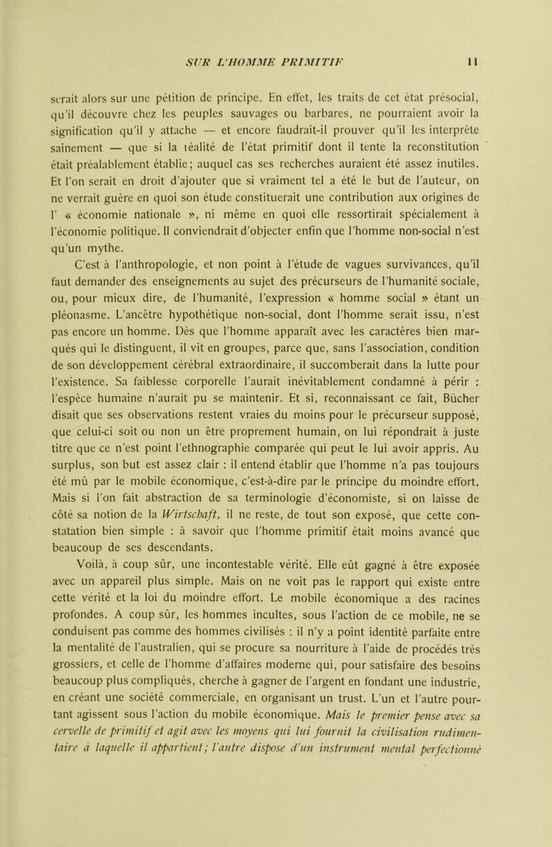 serait alors sur une pétition de principe. En elTet, les traits de cet état présocial, qu’il découvre chez les peuples sauvages ou barbares, ne pourraient avoir la signification qu’il y attache — et encore faudrait-il prouver qu’il les interprète sainement — que si la léalité de l’état primitif dont il tente la reconstitution était préalablement établie; auquel cas ses recherches auraient été assez inutiles. Et l’on serait en droit d’ajouter que si vraiment tel a été le but de l’auteur, on ne verrait guère en quoi son étude constituerait une contribution aux origines de r « économie nationale », ni même en quoi elle ressortirait spécialement à l’économie politique. 11 conviendrait d’objecter enfin que l’homme non-social n’est qu’un mythe. C’est à l’anthropologie, et non point à l’étude de vagues survivances, qu’il faut demander des enseignements au sujet des précurseurs de l’humanité sociale, ou, pour mieux dire, de l’humanité, l’expression « homme social » étant un pléonasme. L’ancêtre hypothétique non-social, dont l’homme serait issu, n’est pas encore un homme. Dès que l’homme apparaît avec les caractères bien mar- qués qui le distinguent, il vit en groupes, parce que, sans l’association, condition de son développement cérébral extraordinaire, il succomberait dans la lutte pour l’existence. Sa faiblesse corporelle l’aurait inévitablement condamné à périr : l’espèce humaine n’aurait pu se maintenir. Et si, reconnaissant ce fait. Bûcher disait que ses observations restent vraies du moins pour le précurseur supposé, que celui-ci soit ou non un être proprement humain, on lui répondrait à juste titre que ce n’est point l’ethnographie comparée qui peut le lui avoir appris. Au surplus, son but est assez clair : il entend établir que l’homme n’a pas toujours été mû par le mobile économique, c’est-à-dire par le principe du moindre effort. Mais si l’on fait abstraction de sa terminologie d’économiste, si on laisse de côté sa notion de la IVirtschaft, il ne reste, de tout son exposé, que cette con- statation bien simple ; à savoir que l’homme primitif était moins avancé que beaucoup de ses descendants. Voilà, à coup sûr, une incontestable vérité. Elle eût gagné à être exposée avec un appareil plus simple. Mais on ne voit pas le rapport qui existe entre cette vérité et la loi du moindre effort. Le mobile économique a des racines profondes. A coup sûr, les hommes incultes, sous l’action de ce mobile, ne se conduisent pas comme des hommes civilisés ; il n’y a point identité parfaite entre la mentalité de l’australien, qui se procure sa nourriture à l’aide de procédés très grossiers, et celle de l’homme d’affaires moderne qui, pour satisfaire des besoins beaucoup plus compliqués, cherche à gagner de l’argent en fondant une industrie, en créant une société commerciale, en organisant un trust. L’un et l’autre pour- tant agissent sous l’action du mobile économique. Mais le premier pense avec sa cervelle de primitif et agit avec les moyens qui lui fournit la civilisation rudimen- taire à laquelle il appartient ; l'autre dispose d’un instrument mental perfectionné