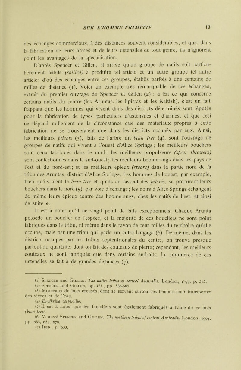 des échanges commerciaux, à des distances souvent considérables, et que, dans la fabrication de leurs armes et de leurs ustensiles de tout genre, ils n’ignorent point les avantages de la spécialisation. D’après Spencer et Gillen, il arrive qu’un groupe de natifs soit particu- lièrement habile (shilled) à produire tel article et un autre groupe tel autre article; d’où des échanges entre ces groupes, établis parfois à une centaine de milles de distance (i). Voici un exemple très remarquable de ces échanges, extrait du premier ouvrage de Spencer et Gillen (2) : « En ce qui concerne certains natifs du centre (les Aruntas, les Ilpirras et les Kaitish), c’est un fait frappant que les hommes qui vivent dans des districts déterminés sont réputés pour la fabrication de types particuliers d’ustensiles et d’armes, et que ceci ne dépend nullement de la circonstance que des matériaux propres à cette fabrication ne se trouveraient que dans les districts occupés par eux. Ainsi, les meilleurs pitchis (3), faits de l’arbre dit beau tree (4), sont l’ouvrage de groupes de natifs qui vivent à l’ouest d’Alice Springs ; les meilleurs boucliers sont ceux fabriqués dans le nord; les meilleurs propulseurs (spear ihroivers) sont confectionnés dans le sud-ouest; les meilleurs boomerangs dans les pays de l’est et du nord-est; et les meilleurs épieux (spears) dans la partie nord de la tribu des Aruntas, district d’Alice Springs. Les hommes de l’ouest, par exemple, bien qu’ils aient le beau tree et qu’ils en fassent des pitchis, se procurent leurs boucliers dans le nord (5), par voie d’échange; les noirs d’Alice Springs échangent de même leurs épieux contre des boomerangs, chez les natifs de l’est, et ainsi de suite ». 11 est à noter qu’il ne s’agit point de faits exceptionnels. Chaque Arunta possède un bouclier de l’espèce, et la majorité de ces boucliers ne sont point fabriqués dans la tribu, ni même dans le rayon de cent milles du territoire qu’elle occupe, mais par une tribu qui parle un autre langage (6). De même, dans les districts occupés par les tribus septentrionales du centre, on trouve presque partout du quartzite, dont on fait des couteaux de pierre; cependant, les meilleurs couteaux ne sont fabriqués que dans certains endroits. Le commerce de ces ustensiles se fait à de grandes distances (7). (1) Spen’cer and Gillen. The native trihes of central Australia. London, l'^gg, p. SyS. (2) Spencer and Gillen, op. cit., pp. 586-587. (3) Morceaux de bois creusés, dont se servent surtout les femmes pour transporter des vivres et de l’eau. (4) Erythrina vespertilio. (5) Il est à noter que les boucliers sont également fabriqués à l’aide de ce bois (hean tree). (6) V. aussi Spencer and Gillen. The northern trihes of central Australia. London, igo4, pp. 633, 634, 670. (7) Ibid , p. 633.