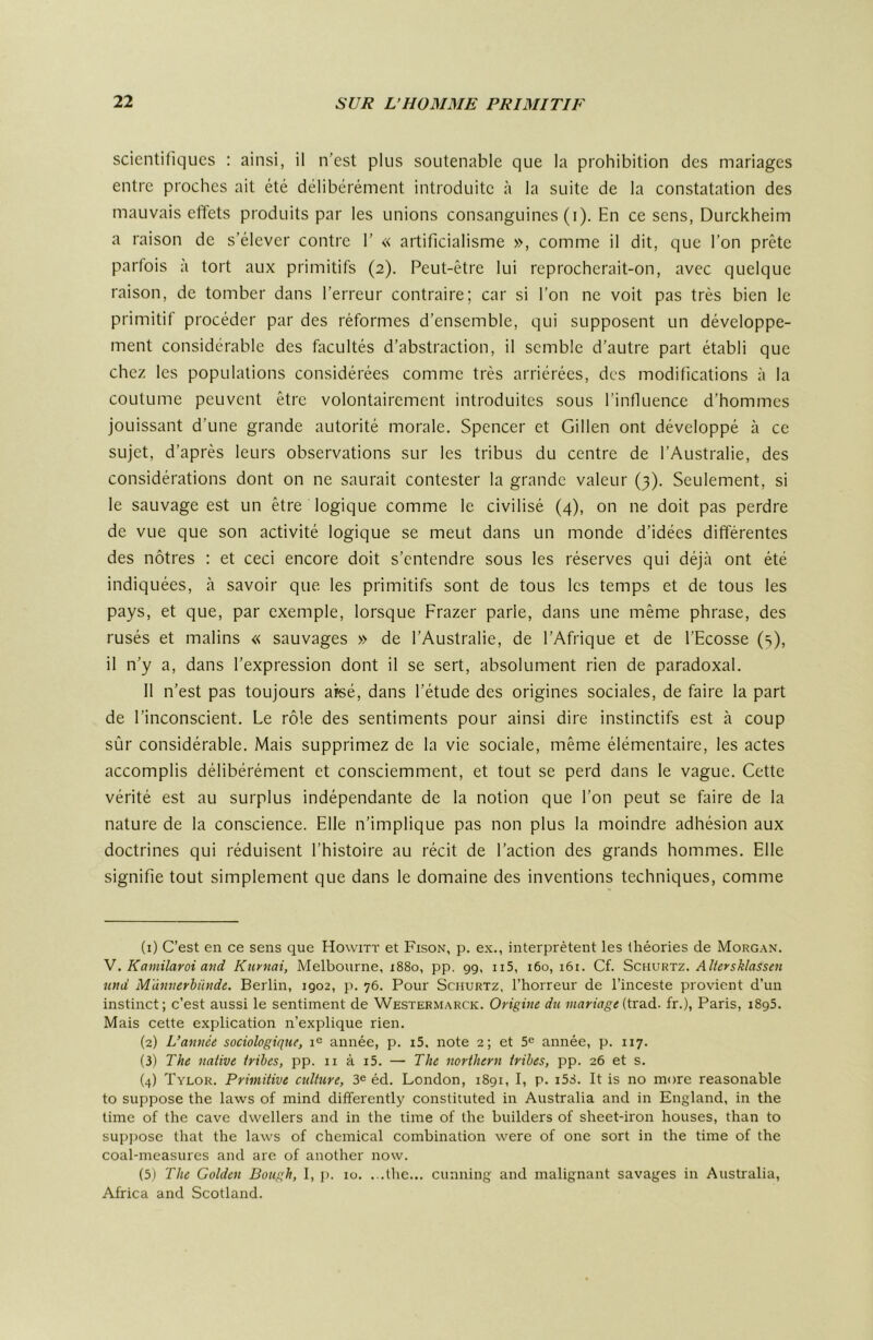 scientifiques : ainsi, il n’est plus soutenable que la prohibition des mariages entre proches ait été délibérément introduite à la suite de la constatation des mauvais effets produits par les unions consanguines (i). En ce sens, Durckheim a raison de s’élever contre 1’ « artificialisme », comme il dit, que l’on prête parfois à tort aux primitifs (2). Peut-être lui reprocherait-on, avec quelque raison, de tomber dans l’erreur contraire; car si l’on ne voit pas très bien le primitif procéder par des réformes d’ensemble, qui supposent un développe- ment considérable des facultés d’abstraction, il semble d’autre part établi que chez les populations considérées comme très arriérées, des modifications à la coutume peuvent être volontairement introduites sous l’influence d’hommes jouissant d’une grande autorité morale. Spencer et Gillen ont développé à ce sujet, d’après leurs observations sur les tribus du centre de l’Australie, des considérations dont on ne saurait contester la grande valeur (3). Seulement, si le sauvage est un être logique comme le civilisé (4), on ne doit pas perdre de vue que son activité logique se meut dans un monde d’idées différentes des nôtres : et ceci encore doit s’entendre sous les réserves qui déjà ont été indiquées, à savoir que les primitifs sont de tous les temps et de tous les pays, et que, par exemple, lorsque Frazer parle, dans une même phrase, des rusés et malins « sauvages » de l’Australie, de l’Afrique et de l’Ecosse (s), il n’y a, dans l’expression dont il se sert, absolument rien de paradoxal. 11 n’est pas toujours afeé, dans l’étude des origines sociales, de faire la part de l’inconscient. Le rôle des sentiments pour ainsi dire instinctifs est à coup sûr considérable. Mais supprimez de la vie sociale, même élémentaire, les actes accomplis délibérément et consciemment, et tout se perd dans le vague. Cette vérité est au surplus indépendante de la notion que l’on peut se faire de la nature de la conscience. Elle n’implique pas non plus la moindre adhésion aux doctrines qui réduisent l’histoire au récit de l’action des grands hommes. Elle signifie tout simplement que dans le domaine des inventions techniques, comme (1) C’est en ce sens que Howitt et Fison, p. ex., interprètent les théories de Morg.-\n. Y. Kamilaroi and Kiirnai, Melbourne, 1880, pp. gg, ii5, 160, i6i. Cf. Sciwsktz. Alteysklassen und M'àmterhünde. Berlin, igo2, p. 76. Pour Schurtz, l’horreur de l’inceste provient d’un instinct; c’est aussi le sentiment de Westerm.^rck. Origine du mariage {tïSià.. fr.), Paris, i8g5. Mais cette explication n’explique rien. (2) L’année sociologique, année, p. i5. note 2; et 5^ année, p. 117. (3) The native Irihes, pp. ii à i5. — The northern iribes, pp. 26 et s. (4) Tylok. Primitive culture, 3® éd. London, i8gi, I, p. i53. It is no more reasonable to suppose the laws of mind differently constituted in Australia and in England, in the time of the cave dwellers and in the time of the builders of sheet-iron houses, than to sui)j)osc that the laws of Chemical combination were of one sort in the time of the coal-measurcs and are of another now. (5j The Golden Bough, I, p. 10. ...the... cunning and malignant savages in Australia, Africa and Scotland.