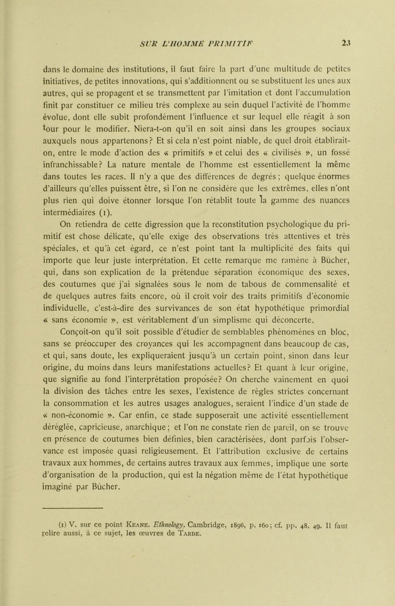 dans le domaine des institutions, il faut faire la part d’une multitude de petites initiatives, de petites innovations, qui s’additionnent ou se substituent les unes aux autres, qui se propagent et se transmettent par l’imitation et dont l’accumulation finit par constituer ce milieu très complexe au sein duquel l’activité de l’homme évolue, dont elle subit profondément l’influence et sur lequel elle réagit à son tour pour le modifier. Niera-t-on qu’il en soit ainsi dans les groupes sociaux auxquels nous appartenons? Et si cela n’est point niable, de quel droit établirait- on, entre le mode d’action des « primitifs » et celui des « civilisés », un fossé infranchissable? La nature mentale de l’homme est essentiellement la même dans toutes les races. 11 n’y a que des différences de degrés; quelque énormes d’ailleurs qu’elles puissent être, si l’on ne considère que les extrêmes, elles n’ont plus rien qui doive étonner lorsque l’on rétablit toute la gamme des nuances intermédiaires (i). On retiendra de cette digression que la reconstitution psychologique du pri- mitif est chose délicate, qu’elle exige des observations très attentives et très spéciales, et qu’à cet égard, ce n’est point tant la multiplicité des faits qui importe que leur juste interprétation. Et cette remarque me ramène à Bûcher, qui, dans son explication de la prétendue séparation économique des sexes, des coutumes que j’ai signalées sous le nom de tabous de commensalité et de quelques autres faits encore, où il croit voir des traits primitifs d’économie individuelle, c’est-à-dire des survivances de son état hypothétique primordial « sans économie », est véritablement d’un simplisme qui déconcerte. Conçoit-on qu’il soit possible d’étudier de semblables phénomènes en bloc, sans se préoccuper des croyances qui les accompagnent dans beaucoup de cas, et qui, sans doute, les expliqueraient jusqu’à un certain point, sinon dans leur origine, du moins dans leurs manifestations actuelles? Et quant à leur origine, que signifie au fond l’interprétation proposée? On cherche vainement en quoi la division des tâches entre les sexes, l’existence de règles strictes concernant la consommation et les autres usages analogues, seraient l’indice d’un stade de « non-économie ». Car enfin, ce stade supposerait une activité essentiellement déréglée, capricieuse, anarchique; et l’on ne constate rien de pareil, on se trouve en présence de coutumes bien définies, bien caractérisées, dont parfois l’obser- vance est imposée quasi religieusement. Et l’attribution exclusive de certains travaux aux hommes, de certains autres travaux aux femmes, implique une sorte d’organisation de la production, qui est la négation même de l’état hypothétique imaginé par Bûcher. (i) V. sur ce point Keane. EihnoVogy. Cambridge, 1896, p. 160; cf. pp. 48, 4g. II faut relire aussi, à ce sujet, les œuvres de Tarde.