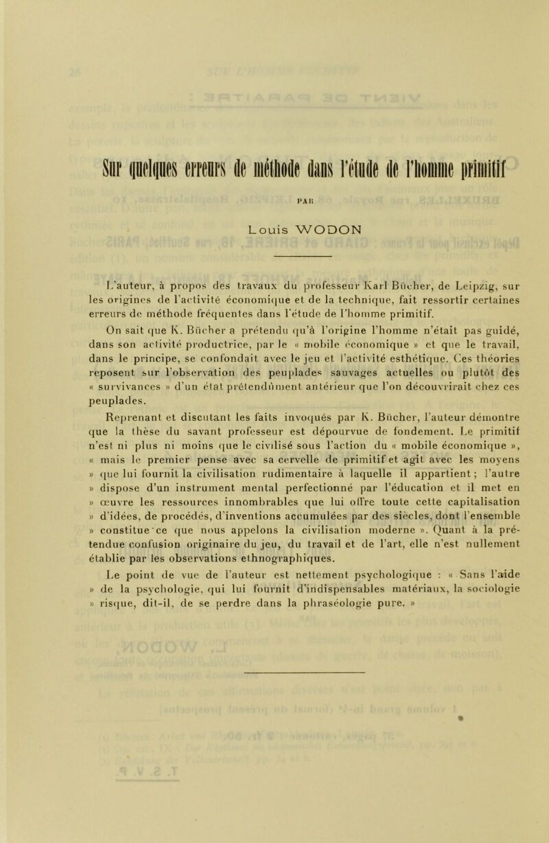 Louis WODON L’auteur, à propos des travaux du professeur Kail Biicher, de Leipzig, sur les origines de l’aetivité économi<[ue et de la technique, fait ressortir certaines erreurs de méthode fréquentes dans l'étude de l’homme primitif. On sait (|ue K. Bûcher a prétendu (|u’à l’origine l’homme n’était pas guidé, dans son activité productrice, par le « mobile économique » et que le travail, dans le principe, se confondait avec le jeu et l’activité esthétique. Ces théories reposent sur l’observation des peuplades sauvages actuelles ou plutôt des « sui'vivances » d’un état prétendùment antérieur que l’on découvrirait chez ces peuplades. Reprenant et discutant les faits invoqués par K. Bûcher, l’auteur démontre que la tlièse du savant professeur est dépourvue de fondement. Le primitif n’esi ni plus ni moins <|ue le civilisé sous l’action du « mobile économique », « mais le premier pense avec sa cervelle de primitif et agit avec les moyens » ([ue lui fournit la civilisation rudimentaire à laquelle il appartient ; l’autre » dispose d’un instrument mental perfectionné par l’éducation et il met en » œuvre les ressources innombrables que lui olïVe toute cette capitalisation » d’idées, de procédés, d’inventions accumulées par des siècles, dont l’ensemble » constitue ce que nous appelons la civilisation moderne ». Quant à la pré- tendue confusion originaire du jeu, du travail et de l’art, elle n’est nullement établie par les observations ethnographiques. Le point de vue de l’auteur est nettement psychologiipie ; « Sans l’aide » de la psychologie, (|ui lui fournit d’indispensables matériaux, la sociologie » ris(|ue, dit-il, de se perdre dans la phraséologie pure. »