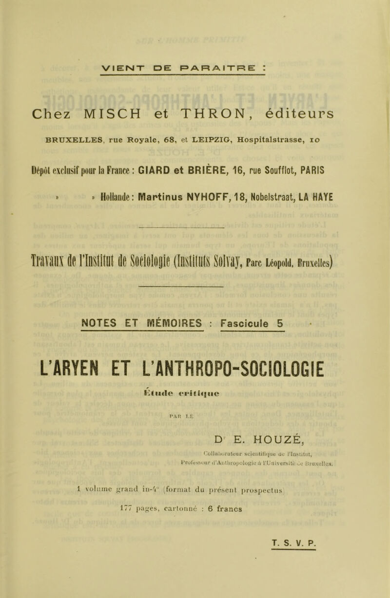 Chez MISCH et THRON, éditeurs BRUXELLES, rue Royale, 68, et LEIPZIG, Hospitalstrasse, lo üépùl excliisirpour la France : GIARD et BRIÈRE, 16, rue Soufflot, PARIS » » Hollande: Martinus NYHOFF, 18, Nobelstraat, LA HAYE NOTES ET iVlÉIVlOIRES : Fascicule 5 L’ARYEN ET L'ANTHROPO-SOCIOLOGIE r l'Ai! i.t; D- E. HOUZÉ, (-ollaljurateur scieiililique Uü l’Institut, l’rolübscur li'Aiitln'opologiu à TUniversitc lic Üruxellos. 1 volume yraiid iii-V’ (format du présent prospectus 177 j)a<^es, cai lonné : 6 francs