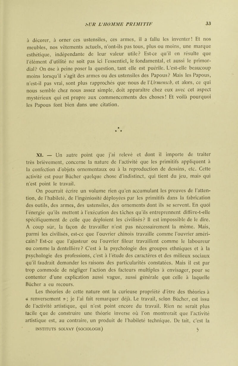 à décorer, à orner ces ustensiles, ces armes, il a fallu les inventer! Et nos meubles, nos vêtements actuels, n’ont-ils pas tous, plus ou moins, une marque esthétique, indépendante de leur valeur utile? Est-ce qu’il en résulte que l’élément d'utilité ne soit pas ici l’essentiel, le fondamental, et aussi le primor- dial? On ose à peine poser la question, tant elle est puérile. L’est-elle beaucoup moins lorsqu’il s’agit des armes ou des ustensiles des Papous? Mais les Papous, n’est-il pas vrai, sont plus rapprochés que nous de VUnnensch, et alors, ce qui nous semble chez nous assez simple, doit apparaître chez eux avec cet aspect mystérieux qui est propre aux commencements des choses! Et voilà pourquoi les Papous font bien dans une citation. * ♦ ♦ XI. — Un autre point que j’ai relevé et dont il importe de traiter très brièvement, concerne la nature de l’activité que les primitifs appliquent à la confection d’objets ornementaux ou à la reproduction de dessins, etc. Cette activité est pour Bûcher quelque chose d’indistinct, qui tient du jeu, mais qui n’est point le travail. On pourrait écrire un volume rien qu’en accumulant les preuves de l’atten- tion, de l’habileté, de l’ingéniosité déployées par les primitifs dans la febrication des outils, des armes, des ustensiles, des ornements dont ils se servent. En quoi l’énergie qu’ils mettent à l’exécution des tâches qu’ils entreprennent diffère-t-elle spécifiquement de celle que déploient les civilisés? 11 est impossible de le dire. A coup sûr, la façon de travailler n’est pas nécessairement la même. Mais, parmi les civilisés, est-ce que l’ouvrier chinois travaille comme l’ouvrier améri- cain? Est-ce que l’ajusteur ou l’ouvrier fileur travaillent comme le laboureur ou comme la dentellière? C’est à la psychologie des groupes ethniques et à la psychologie des professions, c’est à l’étude des caractères et des milieux sociaux qu’il faudrait demander les raisons des particularités constatées. Mais il est par trop commode de négliger l’action des facteurs multiples à envisager, pour se contenter d’une explication aussi vague, aussi générale que celle à laquelle Bûcher a eu recours. Les théories de cette nature ont la curieuse propriété d’être des théories à « renversement »; je l’ai fait remarquer déjà. Le travail, selon Bûcher, est issu de l’activité artistique, qui n’est point encore du travail. Rien ne serait plus tacile que de construire une théorie inverse où l’on montrerait que l’activité artistique est, au contraire, un produit de l’habileté technique. De tait, c’est la INSTITUTS SOLVAY (SOCIOLOGIE) S