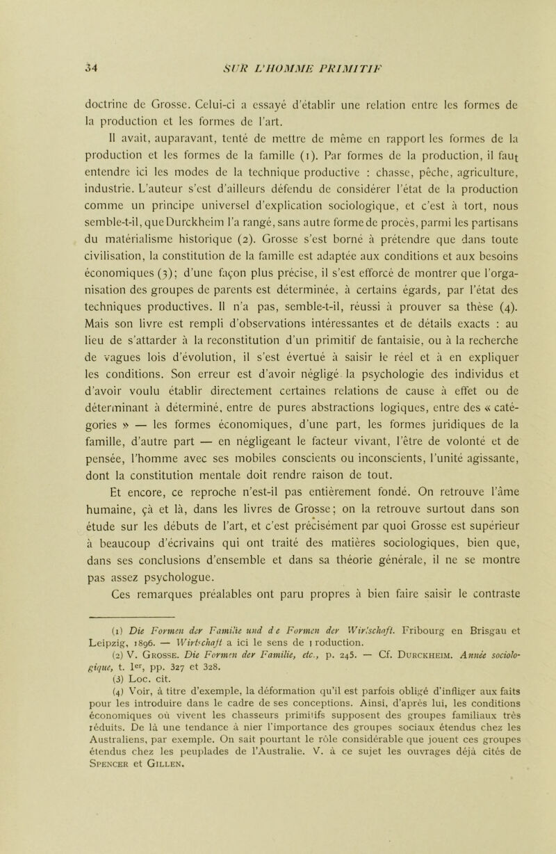 doctrine de Grosse. Celui-ci a essayé d’établir une relation entre les formes de la production et les formes de l’art. 11 avait, auparavant, tenté de mettre de même en rapport les formes de la production et les formes de la famille (i). Par formes de la production, il faut entendre ici les modes de la technique productive : chasse, pêche, agriculture, industrie. L’auteur s’est d’ailleurs défendu de considérer l’état de la production comme un principe universel d’explication sociologique, et c’est à tort, nous semble-t-il, queDurckheim l’a rangé, sans autre formede procès, parmi les partisans du matérialisme historique (2). Grosse s’est borné à prétendre que dans toute civilisation, la constitution de la famille est adaptée aux conditions et aux besoins économiques (3); d’une façon plus précise, il s’est efforcé de montrer que l’orga- nisation des groupes de parents est déterminée, à certains égards, par l’état des techniques productives. 11 n’a pas, semble-t-il, réussi à prouver sa thèse (4). Mais son livre est rempli d’observations intéressantes et de détails exacts : au lieu de s’attarder à la reconstitution d’un primitif de fantaisie, ou à la recherche de vagues lois d’évolution, il s’est évertué à saisir le réel et à en expliquer les conditions. Son erreur est d’avoir négligé la psychologie des individus et d’avoir voulu établir directement certaines relations de cause à effet ou de déterminant à déterminé, entre de pures abstractions logiques, entre des « caté- gories » — les formes économiques, d'une part, les formes juridiques de la famille, d’autre part — en négligeant le facteur vivant, l’être de volonté et de pensée, l’homme avec ses mobiles conscients ou inconscients, l’unité agissante, dont la constitution mentale doit rendre raison de tout. Et encore, ce reproche n’est-il pas entièrement fondé. On retrouve l’âme humaine, çà et là, dans les livres de Grosse; on la retrouve surtout dans son étude sur les débuts de l’art, et c’est précisément par quoi Grosse est supérieur à beaucoup d’écrivains qui ont traité des matières sociologiques, bien que, dans ses conclusions d’ensemble et dans sa théorie générale, il ne se montre pas assez psychologue. Ces remarques préalables ont paru propres à bien faire saisir le contraste (1) Die Formen der FamUie und d e Formen der Wirlschnft. Fribourg en Brisgau et Leipzig, 1896. — Wirtfchajl a ici le sens de i roduction. (2) V. Grosse. Die Formen der Familie, etc., p. 245. — Cf. Durckheim. Année sociolo- gique, t. !<='■, pp. 327 et 328. (3) Loc. cit. (4) Voir, à titre d’exemple, la déformation qu’il est parfois obligé d'infliger aux faits pour les introduire dans le cadre de ses conceptions. Ainsi, d’après lui, les conditions économiques où vivent les chasseurs primitifs supposent des groupes familiaux très réduits. De là une tendance à nier l'importance des groupes sociaux étendus chez les Australiens, par exemple. On sait pourtant le rôle considérable que jouent ces groupes étendus chez les jievqflades de l’Australie. V. à ce sujet les ouvrages déjà cités de Spencer et Gillen.