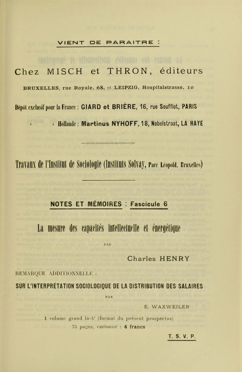 VIENT DE F=>ARAITRE I Chez MISCH et THRON, éditeurs BRUXELLES, rue Royale, 68, el LEIPZIG, Hospitalstrasse, lo ücpùl cxcliisirpour la France : GIARD et BRIÈRE, 16, rue Soufflet, PARIS ^ » Hollande: Martinus NYHOFF, 18, Nobelstraat, LA HAYE Ti'iivitiii Ile riiiHiiliii Ile Siieieliigie (liiiifiiiiln 8e lïâj, Parc Léopold. Bruxelles) NOTES ET MÉMOIRES : Fascicule 6 Charles HENRY REMARQUE ADDI TIOAXELEE : SUR L’INTERPRÉTATION SOCIOLOGIQUE DE LA DISTRIBUTION DES SALAIRES l>AK E. WAXWEILER 1 volume grand in-'i (formai du prcsciil prospecliis) 75 [)ages, cari on né : 4 francs