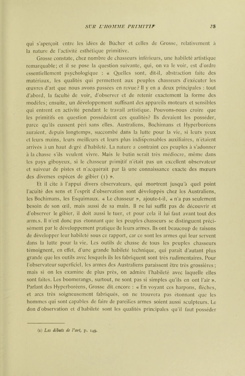 qui s’apcrçoil entre les idées de Bûcher et celles de Grosse, relativement à la nature de l’activité esthétique primitive. Grosse constate, chez nombre de chasseurs inférieurs, une habileté artistique remarquable; et il se pose la question suivante, qui, on va le voir, est d’ordre essentiellement psychologique : « Qrielles sont, dit-il, abstraction faite des matériaux, les qualités qui permettent aux peuples chasseurs d’exécuter les œuvres d’art que nous avons passées en revue? 11 y en a deux principales : tout d’aboid, la faculté de voir, d’observer et de retenir exactement la forme des modèles; ensuite, un développement suffisant des appareils moteurs et sensibles qui entrent en activité pendant le travail artistique. Pouvons-nous croire que les primitifs en question possédaient ces qualités? Ils devaient les posséder, parce qu'ils eussent péri sans elles. Australiens, Bochimans et Hyperboréens auraient, depuis longtemps, succombé dans la lutte pour la vie, si leurs yeux et leurs mains, leurs meilleurs et leurs plus indispensables auxiliaires, n'étaient arrivés à un haut degré d'habileté. La natuie a contraint ces peuples à s’adonner à la chasse s’ils veulent vivre. Mais le butin serait très médiocre, même dans les pays giboyeux, si le chasseur piimitif n’était pas un excellent observateur et suiveur de pistes et n’acquérait par là une connaissance exacte des mœurs des diverses espèces de gibier (i) ». Et il cite à l’appui divers observateurs, qui montrent jusqu’à quel point l’acuité des sens et l’esprit d’observation sont développés chez les Australiens, les Bochimans, les Esquimaux. « Le chasseur », ajoute-t-il, « n’a pas seulement besoin de son œil, mais aussi de sa main. Il ne lui suffit pas de découvrir et d’observer le gibier, il doit aussi le tuer, et pour cela il lui faut avant tout des armes. 11 n’est donc pas étonnant que les peuples chasseurs se distinguent préci- sément par le développement pratique de leurs armes. Ils ont beaucoup de raisons de développer leur habileté sous ce rapport, car ce sont les armes qui leur servent dans la lutte pour la vie. Les outils de chasse de tous les peuples chasseurs témoignent, en effet, d’une grande habileté technique, qui paraît d’autant plus grande que les outils avec lesquels ils les fabriquent sont très rudimentaires. Pour l’observateur superficiel, les armes des Australiens paraissent être très grossières; mais si on les examine de plus près, on admire l’habileté avec laquelle elles sont faites. Les boomerangs, surtout, ne sont pas si simples qu’ils en ont l’air». Parlant des Hyperboréens, Grosse dit encore : « En voyant ces harpons, flèches, et arcs très soigneusement fabriqués, on ne trouvera pas étonnant que les hommes qui sont capables de faire de pareilles armes soient aussi sculpteurs. Le don d’observation et d’habileté sont les qualités principales qu’il faut posséder (i) Les déhuis de VaH, p. 149.