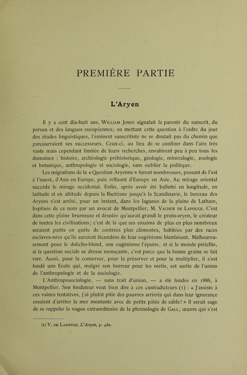 PREMIERE PARTIE L’Aryen Il y a cent dix-huit ans, William Jones signalait la parenté du sanscrit, du persan et des langues européennes; en mettant cette question à l’ordre du jour des études linguistiques, l’éminent sanscritiste ne se doutait pas du chemin que parcourraient ses successeurs. Ceux-ci, au lieu de se confiner dans l’aire très vaste mais cependant limitée de leurs recherches, envahirent peu à peu tous les domaines : histoire, archéologie préhistorique, géologie, minéralogie, zoologie et botanique, anthropologie et sociologie, sans oublier la politique. Les migrations de la « Question Aryenne » furent nombreuses, passant de l’est à l’ouest, d’Asie en Europe, puis refluant d’Europe en Asie. Au mirage oriental succéda le mirage occidental. Enfin, après avoir été ballotté en longitude, en latitude et en altitude depuis la Bactriane jusqu’à la Scandinavie, le berceau des Aryens s’est arrêté, pour un instant, dans les lagunes de la plaine de Latham, baptisée de ce nom par un avocat de Montpellier, M. Vacher de Lapouge. C’est dans cette plaine brumeuse et désolée qu’aurait grandi le proto-aryen, le créateur de toutes les civilisations; c’est de là que ses essaims de plus en plus nombreux seraient partis en quête de contrées plus clémentes, habitées par des races esclaves-nées qu’ils auraient fécondées de leur eugénisme bienfaisant. Malheureu- sement pour le dolicho-blond, son eugénisme l’épuise, et si le monde périclite, si la question sociale se dresse menaçante, c’est parce que la bonne graine se fait rare. Aussi, pour la conserver, pour la préserver et pour la multiplier, il s’est fondé une Ecole qui, malgré son horreur pour les métis, est sortie de l’union de l’anthropologie et de la sociologie. L’Anthroposociologie, — sans trait d’union, — a été fondée en 1886, à Montpellier. Son fondateur veut bien dire à ces contradicteurs (i) : «j’assiste à ces vaines tentatives, j’ai plutôt pitié des pauvres arriérés qui dans leur ignorance essaient d’arrêter la mer montante avec de petits pâtés de sable! » 11 serait sage de se rappeler la vogue extraordinaire de la phrénologie de Gall, œuvre qui s’est (i) V. DE Lapouge. L’Aryen, p. 450.