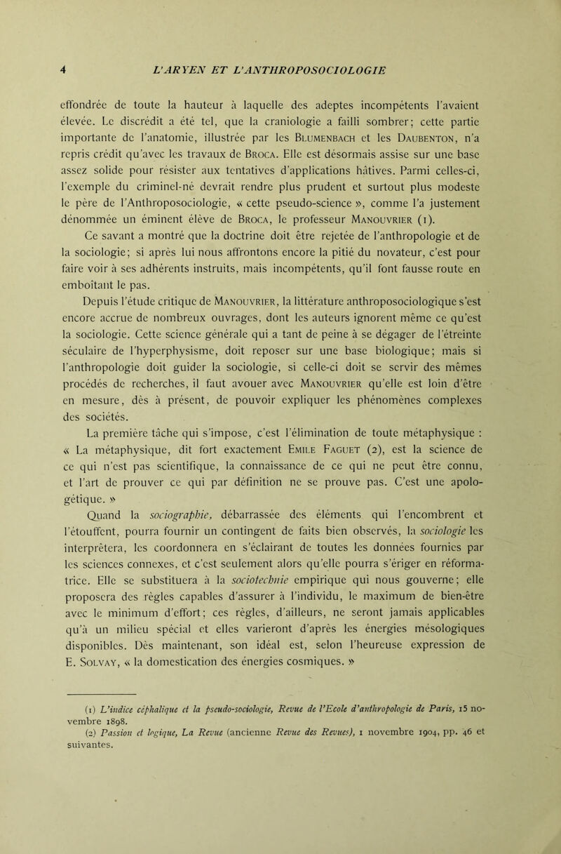 effondrée de toute la hauteur à laquelle des adeptes incompétents l’avaient élevée. Le discrédit a été tel, que la craniologie a failli sombrer; cette partie importante de l’anatomie, illustrée par les Blumenbach et les Daubenton, n’a repris crédit qu’avec les travaux de Broca. Elle est désormais assise sur une base assez solide pour résister aux tentatives d’applications hâtives. Parmi celles-ci, l’exemple du criminel-né devrait rendre plus prudent et surtout plus modeste le père de l’Anthroposociologie, « cette pseudo-science », comme l’a justement dénommée un éminent élève de Broca, le professeur Manouvrier (i). Ce savant a montré que la doctrine doit être rejetée de l’anthropologie et de la sociologie; si après lui nous affrontons encore la pitié du novateur, c’est pour faire voir à ses adhérents instruits, mais incompétents, qu’il font fausse route en emboîtant le pas. Depuis l’étude critique de Manouvrier, la littérature anthroposociologique s’est encore accrue de nombreux ouvrages, dont les auteurs ignorent même ce qu’est la sociologie. Cette science générale qui a tant de peine à se dégager de l’étreinte séculaire de l’hyperphysisme, doit reposer sur une base biologique; mais si l’anthropologie doit guider la sociologie, si celle-ci doit se servir des mêmes procédés de recherches, il faut avouer avec Manouvrier qu’elle est loin d’être en mesure, dès à présent, de pouvoir expliquer les phénomènes complexes des sociétés. La première tâche qui s’impose, c’est l’élimination de toute métaphysique : « La métaphysique, dit fort exactement Emile Faguet (2), est la science de ce qui n’est pas scientifique, la connaissance de ce qui ne peut être connu, et l’art de prouver ce qui par définition ne se prouve pas. C’est une apolo- gétique. » Qiiand la sociographie, débarrassée des éléments qui l’encombrent et l’étouffent, pourra fournir un contingent de faits bien observés, la sociologie les interprétera, les coordonnera en s’éclairant de toutes les données fournies par les sciences connexes, et c’est seulement alors qu’elle pourra s’ériger en réforma- trice. Elle se substituera à la sociotechiiie empirique qui nous gouverne; elle proposera des règles capables d’assurer à l’individu, le maximum de bien-être avec le minimum d’effort; ces règles, d’ailleurs, ne seront jamais applicables qu’à un milieu spécial et elles varieront d’après les énergies mésologiques disponibles. Dès maintenant, son idéal est, selon l’heureuse expression de E. SoLVAY, « la domestication des énergies cosmiques. » (1) L’indice céphalique et la pseudo-sociologie. Revue de l’Ecole d’anthropologie de Paris, i5 no- vembre 1898. (2) Passion et logique, La Revue (ancienne Revue des Revues), 1 novembre 1904, pp. 46 et suivantes.