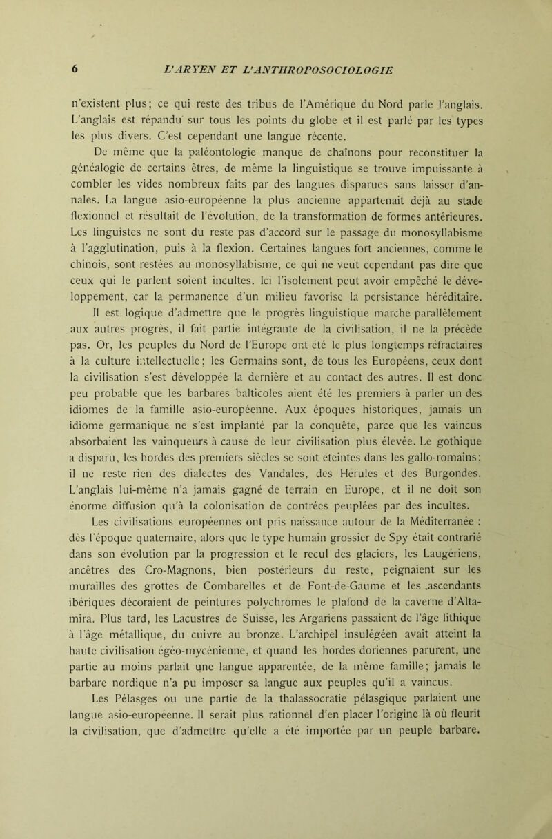 n’existent plus ; ce qui reste des tribus de l’Amérique du Nord parle l’anglais. L’anglais est répandu sur tous les points du globe et il est parlé par les types les plus divers. C’est cependant une langue récente. De même que la paléontologie manque de chaînons pour reconstituer la généalogie de certains êtres, de même la linguistique se trouve impuissante à combler les vides nombreux faits par des langues disparues sans laisser d’an- nales. La langue asio-européenne la plus ancienne appartenait déjà au stade flexionnel et résultait de l’évolution, de la transformation de formes antérieures. Les linguistes ne sont du reste pas d’accord sur le passage du monosyllabisme à l’agglutination, puis à la flexion. Certaines langues fort anciennes, comme le chinois, sont restées au monosyllabisme, ce qui ne veut cependant pas dire que ceux qui le parlent soient incultes. Ici l’isolement peut avoir empêché le déve- loppement, car la permanence d’un milieu favorise la persistance héréditaire. 11 est logique d’admettre que le progrès linguistique marche parallèlement aux autres progrès, il fait partie intégrante de la civilisation, il ne la précède pas. Or, les peuples du Nord de l’Europe ont été le plus longtemps réfractaires à la culture iiitellectuelle ; les Germains sont, de tous les Européens, ceux dont la civilisation s’est développée la dernière et au contact des autres. 11 est donc peu probable que les barbares balticoles aient été les premiers à parler un des idiomes de la famille asio-européenne. Aux époques historiques, jamais un idiome germanique ne s’est implanté par la conquête, parce que les vaincus absorbaient les vainqueurs à cause de leur civilisation plus élevée. Le gothique a disparu, les hordes des premiers siècles se sont éteintes dans les gallo-romains; il ne reste rien des dialectes des Vandales, des Hérules et des Burgondes. L’anglais lui-même n’a jamais gagné de terrain en Europe, et il ne doit son énorme diffusion qu’à la colonisation de contrées peuplées par des incultes. Les civilisations européennes ont pris naissance autour de la Méditerranée : dès l'époque quaternaire, alors que le type humain grossier de Spy était contrarié dans son évolution par la progression et le recul des glaciers, les Laugériens, ancêtres des Cro-Magnons, bien postérieurs du reste, peignaient sur les murailles des grottes de Combarelles et de Font-de-Gaume et les .ascendants ibériques décoraient de peintures polychromes le plafond de la caverne d’Alta- mira. Plus tard, les Lacustres de Suisse, les Argariens passaient de l’âge Ethique à l’âge métallique, du cuivre au bronze. L’archipel insulégéen avait atteint la haute civilisation égéo-mycénienne, et quand les hordes doriennes parurent, une partie au moins parlait une langue apparentée, de la même famille; jamais le barbare nordique n’a pu imposer sa langue aux peuples qu’il a vaincus. Les Pélasges ou une partie de la thalassocratie pélasgique parlaient une langue asio-européenne. 11 serait plus rationnel d’en placer l’origine là où fleurit la civilisation, que d’admettre qu’elle a été importée par un peuple barbare.