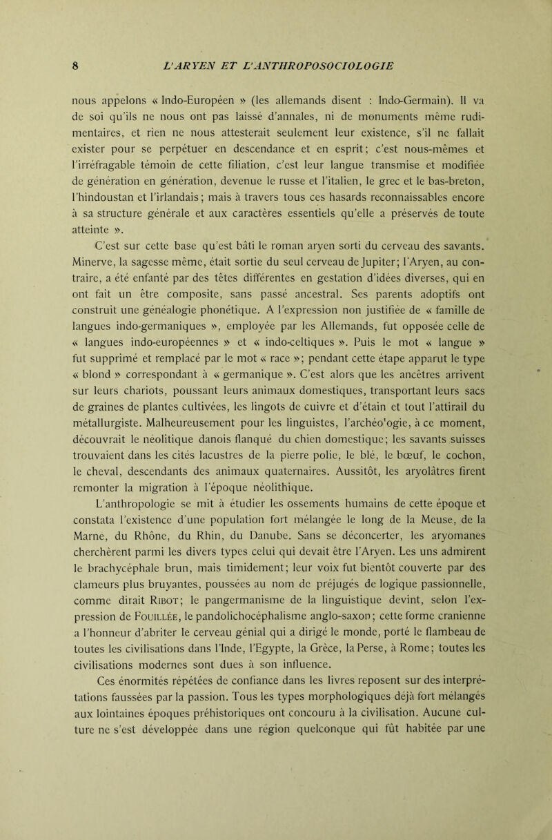 nous appelons « Indo-Européen » (les allemands disent : Indo-Germain). 11 va de soi qu’ils ne nous ont pas laissé d’annales, ni de monuments même rudi- mentaires, et rien ne nous attesterait seulement leur existence, s’il ne fallait exister pour se perpétuer en descendance et en esprit; c’est nous-mêmes et l’irréfragable témoin de cette filiation, c’est leur langue transmise et modifiée de génération en génération, devenue le russe et l’italien, le grec et le bas-breton, l’hindoustan et l’irlandais; mais à travers tous ces hasards reconnaissables encore à sa structure générale et aux caractères essentiels qu’elle a préservés de toute atteinte ». C’est sur cette base qu’est bâti le roman aryen sorti du cerveau des savants. Minerve, la sagesse même, était sortie du seul cerveau dejupiter; l'Aryen, au con- traire, a été enfanté par des têtes différentes en gestation d’idées diverses, qui en ont fait un être composite, sans passé ancestral. Ses parents adoptifs ont construit une généalogie phonétique. A l’expression non justifiée de « famille de langues indo-germaniques », employée par les Allemands, fut opposée celle de « langues indo-européennes » et « indo-celtiques ». Puis le mot « langue » fut supprimé et remplacé par le mot « race »; pendant cette étape apparut le type « blond » correspondant à « germanique ». C’est alors que les ancêtres arrivent sur leurs chariots, poussant leurs animaux domestiques, transportant leurs sacs de graines de plantes cultivées, les lingots de cuivre et d’étain et tout l’attirail du métallurgiste. Malheureusement pour les linguistes, l’archéo'ogie, à ce moment, découvrait le néolitique danois flanqué du chien domestique; les savants suisses trouvaient dans les cités lacustres de la pierre polie, le blé, le bœuf, le cochon, le cheval, descendants des animaux quaternaires. Aussitôt, les aryolàtrcs firent remonter la migration à l'époque néolithique. L’anthropologie se mit à étudier les ossements humains de cette époque et constata l’existence d’une population fort mélangée le long de la Meuse, de la Marne, du Rhône, du Rhin, du Danube. Sans se déconcerter, les aryomanes cherchèrent parmi les divers types celui qui devait être l’Aryen. Les uns admirent le brachycéphale brun, mais timidement; leur voix fut bientôt couverte par des clameurs plus bruyantes, poussées au nom de préjugés de logique passionnelle, comme dirait Ribot; le pangermanisme de la linguistique devint, selon l’ex- pression de Fouillée, le pandolichocéphalisme anglo-saxon; cette forme crânienne a l’honneur d’abriter le cerveau génial qui a dirigé le monde, porté le flambeau de toutes les civilisations dans l’Inde, l’Egypte, la Grèce, la Perse, à Rome; toutes les civilisations modernes sont dues à son influence. Ces énormités répétées de confiance dans les livres reposent sur des interpré- tations faussées par la passion. Tous les types morphologiques déjà fort mélangés aux lointaines époques préhistoriques ont concouru à la civilisation. Aucune cul- ture ne s’est développée dans une région quelconque qui fût habitée par une