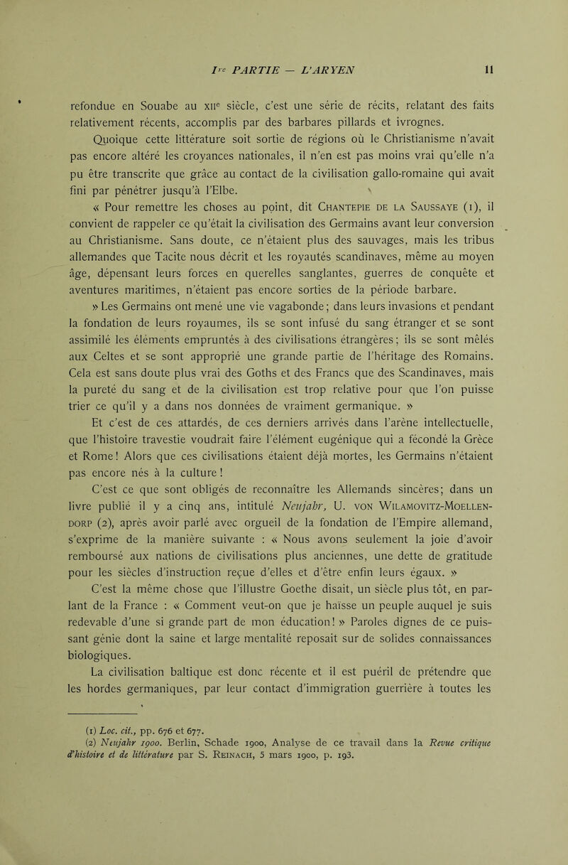 refondue en Souabe au xii® siècle, c'est une série de récits, relatant des faits relativement récents, accomplis par des barbares pillards et ivrognes. Quoique cette littérature soit sortie de régions où le Christianisme n’avait pas encore altéré les croyances nationales, il n’en est pas moins vrai qu’elle n’a pu être transcrite que grâce au contact de la civilisation gallo-romaine qui avait fini par pénétrer jusqu’à l’Elbe. « Pour remettre les choses au point, dit Chantepie de la Saussaye (i), il convient de rappeler ce qu’était la civilisation des Germains avant leur conversion au Christianisme. Sans doute, ce n’étaient plus des sauvages, mais les tribus allemandes que Tacite nous décrit et les royautés Scandinaves, même au moyen âge, dépensant leurs forces en querelles sanglantes, guerres de conquête et aventures maritimes, n’étaient pas encore sorties de la période barbare. » Les Germains ont mené une vie vagabonde ; dans leurs invasions et pendant la fondation de leurs royaumes, ils se sont infusé du sang étranger et se sont assimilé les éléments empruntés à des civilisations étrangères ; ils se sont mêlés aux Celtes et se sont approprié une grande partie de l’héritage des Romains. Cela est sans doute plus vrai des Goths et des Francs que des Scandinaves, mais la pureté du sang et de la civilisation est trop relative pour que l’on puisse trier ce qu’il y a dans nos données de vraiment germanique. » Et c’est de ces attardés, de ces derniers arrivés dans l’arène intellectuelle, que l’histoire travestie voudrait faire l’élément eugénique qui a fécondé la Grèce et Rome! Alors que ces civilisations étaient déjà mortes, les Germains n’étaient pas encore nés à la culture ! C’est ce que sont obligés de reconnaître les Allemands sincères; dans un livre publié il y a cinq ans, intitulé Neujahr, U. von Wilamovitz-Moellen- DORP (2), après avoir parlé avec orgueil de la fondation de l’Empire allemand, s’exprime de la manière suivante ; « Nous avons seulement la joie d’avoir remboursé aux nations de civilisations plus anciennes, une dette de gratitude pour les siècles d’instruction reçue d’elles et d’être enfin leurs égaux. » C’est la même chose que l’illustre Goethe disait, un siècle plus tôt, en par- lant de la France : « Comment veut-on que je haïsse un peuple auquel je suis redevable d’une si grande part de mon éducation! » Paroles dignes de ce puis- sant génie dont la saine et large mentalité reposait sur de solides connaissances biologiques. La civilisation baltique est donc récente et il est puéril de prétendre que les hordes germaniques, par leur contact d’immigration guerrière à toutes les (1) Loc. cU., pp. 676 et 677. (2) Neiijakr içoo. Berlin, Schade 1900, Analyse de ce travail dans la Revue critique d’hisioire et de littérature par S. Reinach, 5 mars igoo, p. igS.