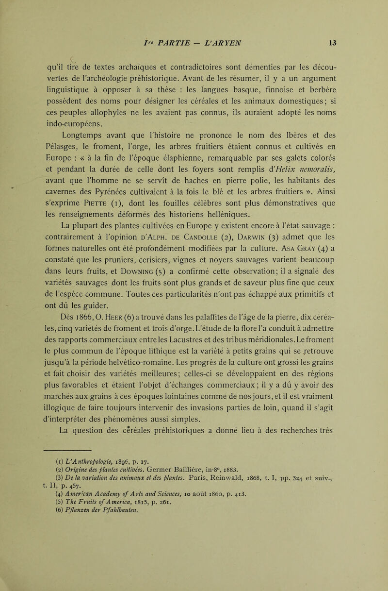 c. qu’il tire de textes archaïques et contradictoires sont démenties par les décou- vertes de l’archéologie préhistorique. Avant de les résumer, il y a un argument linguistique à opposer à sa thèse ; les langues basque, finnoise et berbère possèdent des noms pour désigner les céréales et les animaux domestiques; si ces peuples allophyles ne les avaient pas connus, ils auraient adopté les noms indo-européens. Longtemps avant que l’histoire ne prononce le nom des Ibères et des Pélasges, le froment, l’orge, les arbres fruitiers étaient connus et cultivés en Europe : « à la fin de l’époque élaphienne, remarquable par ses galets colorés et pendant la durée de celle dont les foyers sont remplis d’Helix nemoralis, avant que l’homme ne se- servît de haches en pierre polie, les habitants des cavernes des Pyrénées cultivaient à la fois le blé et les arbres fruitiers ». Ainsi s’exprime Piette (i), dont les fouilles célèbres sont plus démonstratives que les renseignements déformés des historiens helléniques. La plupart des plantes cultivées en Europe y existent encore à l’état sauvage : contrairement à l’opinion d’Alph. de Candolle (2), Darwin (3) admet que les formes naturelles ont été profondément modifiées par la culture. Asa Gray (4) a constaté que les pruniers, cerisiers, vignes et noyers sauvages varient beaucoup dans leurs fruits, et Downing (3) a confirmé cette observation; il a signalé des variétés sauvages dont les fruits sont plus grands et de saveur plus fine que ceux de l’espèce commune. Toutes ces particularités n’ont pas échappé aux primitifs et ont dû les guider. Dès 1866,0. Heer (6) a trouvé dans les palaffites de l’âge de la pierre, dix céréa- les, cinq variétés de froment et trois d’orge. L’étude de la flore l’a conduit à admettre des rapports commerciaux cntreles Lacustres et des tribus méridionales. Le froment le plus commun de l’époque lithique est la variété à petits grains qui se .retrouve jusqu’à la période helvético-romaine. Les progrès de la culture ont grossi les grains et fait choisir des variétés meilleures; celles-ci se développaient en des régions plus favorables et étaient l’objet d’échanges commerciaux ; il y a dû y avoir des marchés aux grains à ces époques lointaines comme de nos jours, et il est vraiment illogique de faire toujours intervenir des invasions parties de loin, quand il s’agit d’interpréter des phénomènes aussi simples. La question des céréales préhistoriques a donné lieu à des recherches très (1) L’Anthropologie, 1896, p. 17. (2) Origine des plantes cultivées. Germer Baillière, in-8°, i883. (3) De la variation des animaux et des plantes. Paris, Reinwald, 1868, t. I, pp. 324 et suiv., t. II, p. 457. (4) American Acadtmy of Arts and Sciences, 10 août 1860, p. 413. (5) The Fruits of America, i8i5, p. 261. (6) Pflanzen der Pfahlbauten.