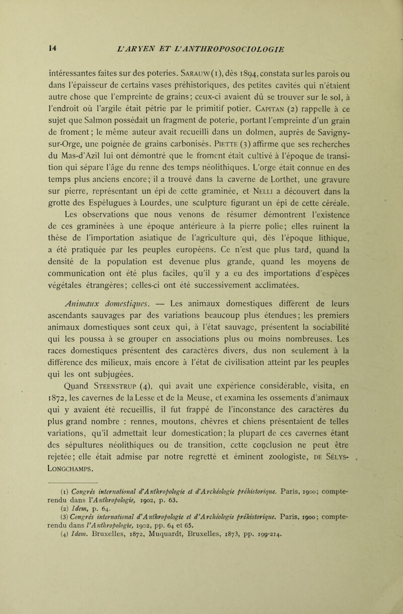 intéressantes faites sur des poteries. Sarauw(i), dès 1894,constata surles parois ou dans l’épaisseur de certains vases préhistoriques, des petites cavités qui n’étaient autre chose que l’empreinte de grains; ceux-ci avaient dû se trouver sur le sol, à l’endroit où l’argile était pétrie par le primitif potier. Capitan (2) rappelle à ce sujet que Salmon possédait un fragment de poterie, portant l’empreinte d’un grain de froment; le même auteur avait recueilli dans un dolmen, auprès de Savigny- sur-Orge, une poignée de grains carbonisés. Piette (3) affirme que ses recherches du Mas-d’Azil lui ont démontré que le froment était cultivé à l’époque de transi- tion qui sépare l’âge du renne des temps néolithiques. L’orge était connue en des temps plus anciens encore; il a trouvé dans la caverne de Lorthet, une gravure sur pierre, représentant un épi de cette graminée, et Nelli a découvert dans la grotte des Espélugues à Lourdes, une sculpture figurant un épi de cette céréale. Les observations que nous venons de résumer démontrent l’existence de ces graminées à une époque antérieure à la pierre polie; elles ruinent la thèse de l’importation asiatique de l’agriculture qui, dès l’époque lithique, a été pratiquée par les peuples européens. Ce n’est que plus tard, quand la densité de la population est devenue plus grande, quand les moyens de communication ont été plus faciles, qu’il y a eu des importations d’espèces végétales étrangères; celles-ci ont été successivement acclimatées. Animaux domestiques. — Les animaux domestiques diffèrent de leurs ascendants sauvages par des variations beaucoup plus étendues; les premiers animaux domestiques sont ceux qui, à l’état sauvage, présentent la sociabilité qui les poussa à se grouper en associations plus ou moins nombreuses. Les races domestiques présentent des caractères divers, dus non seulement à la différence des milieux, mais encore à l’état de civilisation atteint par les peuples qui les ont subjugées. Quand Steenstrup (4), qui avait une expérience considérable, visita, en 1872, les cavernes de laLesse et de la Meuse, et examina les ossements d’animaux qui y avaient été recueillis, il fut frappé de l’inconstance des caractères du plus grand nombre : rennes, moutons, chèvres et chiens présentaient de telles variations, qu’il admettait leur domestication ; la plupart de ces cavernes étant des sépultures néolithiques ou de transition, cette conclusion ne peut être rejetée; elle était admise par notre regretté et éminent zoologiste, de Sélys- Longchamps. (1) Cotigrès inUrnaiional d’Anthropologie et d’Archéologie préhistorique. Paris, 1900; compte- rendu dans VAnthropologie, 1902, p. 63. (2) Idem, p. 64. {i) Congrès international d'Anthropologie et d’Archéologie préhistorique. Paris, 1900; compte- rendu dans l’Anthropologie, 1902, pp. 64 et 65. (4) Idem. Bruxelles, 1872, Muquardt, Bruxelles, 1873, pp. 199-214.