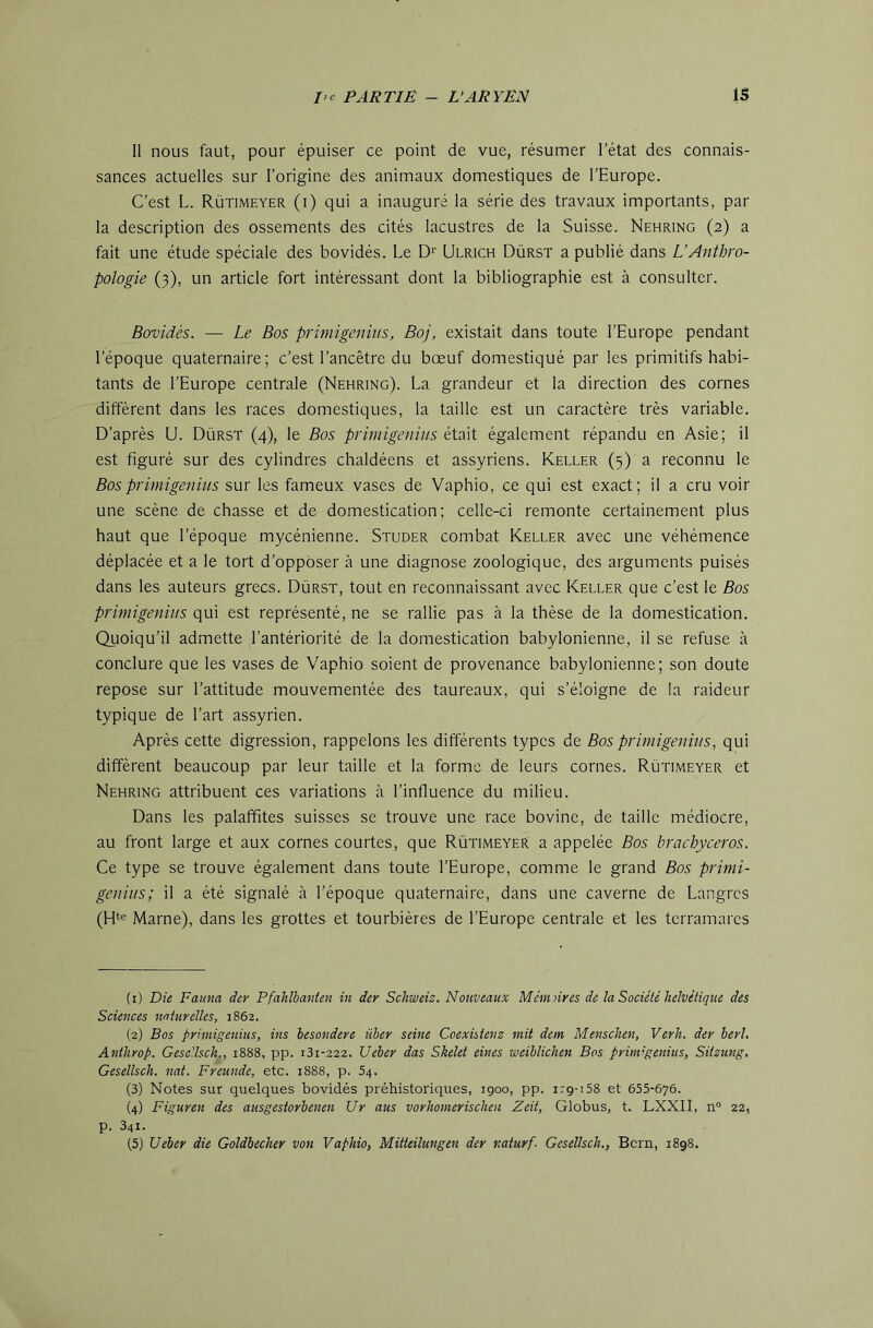 11 nous faut, pour épuiser ce point de vue, résumer l’état des connais- sances actuelles sur l’origine des animaux domestiques de l’Europe. C’est L. Rütimeyer (i) qui a inauguré la série des travaux importants, par la description des ossements des cités lacustres de la Suisse. Nehring (2) a fait une étude spéciale des bovidés. Le D'’ Ulrich Dürst a publié dans L’Anthro- pologie (3), un article fort intéressant dont la bibliographie est à consulter. Bovidés. — Le Bos primigenins, Boj, existait dans toute l’Europe pendant l’époque quaternaire; c’est l’ancêtre du bœuf domestiqué par les primitifs habi- tants de l’Europe centrale (Nehring). La grandeur et la direction des cornes diffèrent dans les races domestiques, la taille est un caractère très variable. D’après U. Dürst (4), le Bos primigenins était également répandu en Asie; il est figuré sur des cylindres chaldéens et assyriens. Keller (3) a reconnu le Bos primigenins sur les fameux vases de Vaphio, ce qui est exact; il a cru voir une scène de chasse et de domestication; celle-ci remonte certainement plus haut que l’époque mycénienne. Studer combat Keller avec une véhémence déplacée et a le tort d’opposer à une diagnose zoologique, des arguments puisés dans les auteurs grecs. Dürst, tout en reconnaissant avec Keller que c’est le Bos primigenins qui est représenté, ne se rallie pas à la thèse de la domestication. Quoiqu’il admette l’antériorité de la domestication babylonienne, il se refuse à conclure que les vases de Vaphio soient de provenance babylonienne; son doute repose sur l’attitude mouvementée des taureaux, qui s’éloigne de la raideur typique de l’art assyrien. Après cette digression, rappelons les différents types de Bos primigenins, qui diffèrent beaucoup par leur taille et la forme de leurs cornes. Rütimeyer et Nehring attribuent ces variations à l’influence du milieu. Dans les palaffites suisses se trouve une race bovine, de taille médiocre, au front large et aux cornes courtes, que Rütimeyer a appelée Bos brachyceros. Ce type se trouve également dans toute l’Europe, comme le grand Bos primi- genins; il a été signalé à l’époque quaternaire, dans une caverne de Langrcs (Hte Marne), dans les grottes et tourbières de l’Europe centrale et les tcrramarcs (1) Die Faum der Pfahlbanten in der Schweiz. Nouveaux Mèmnres de la Société helvétique des Sciences naturelles, 1862. (2) Bos primigenins, ins hesondere über seine Coexisienz mit dem Menschen, Verh. der herl, Anthrop. GeseUsch., 1888, pp. 131-222. Ueber das Skelet eines weiblichen Bos prini'genius, Sitzung. Gesellsch. nat. Freunde, etc. 1888, p. 54. (3) Notes sur quelques bovidés préhistoriques, igoo, pp. irg-iSS et 655-676. (4) Figuren des ausgestorbenen Ur ans vorhomerischen Zeit, Globus, t. LXXII, n° 22, p. 341. (5) Ueber die Goldhecher von Vaphio, Mitteilungen der naturf- Gesellsch., Bern, 1898.