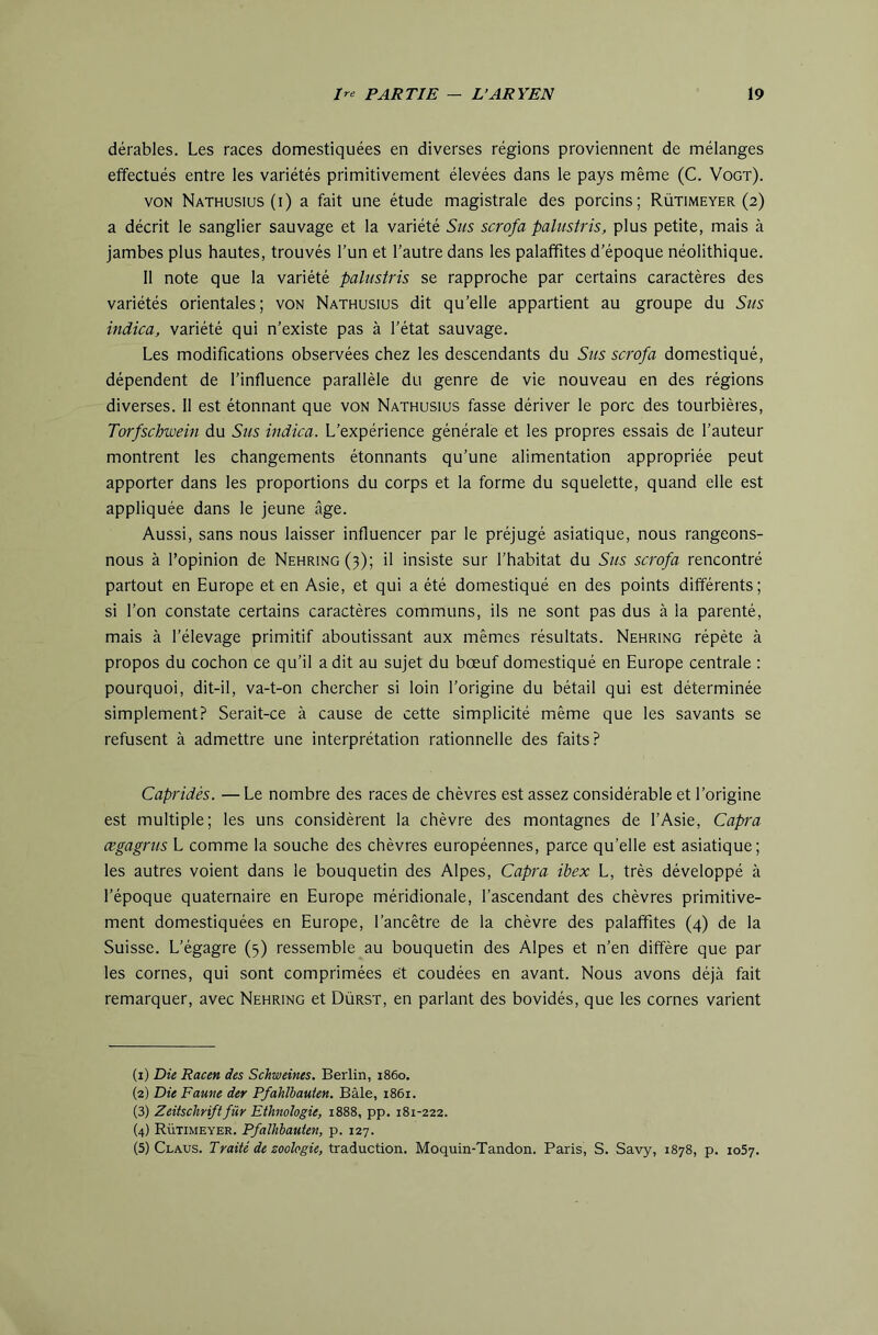 dérables. Les races domestiquées en diverses régions proviennent de mélanges effectués entre les variétés primitivement élevées dans le pays même (C. Vogt). VON Nathusius (i) a fait une étude magistrale des porcins; Rütimeyer (2) a décrit le sanglier sauvage et la variété Sus scrofa palustris, plus petite, mais à jambes plus hautes, trouvés l’un et l’autre dans les palalfites d’époque néolithique. 11 note que la variété palustris se rapproche par certains caractères des variétés orientales; von Nathusius dit qu’elle appartient au groupe du Sus indica, variété qui n’existe pas à l’état sauvage. Les modifications observées chez les descendants du Sus scrofa domestiqué, dépendent de l’influence parallèle du genre de vie nouveau en des régions diverses. 11 est étonnant que von Nathusius fasse dériver le porc des tourbières, Torfschwein du Sus indica. L’expérience générale et les propres essais de l’auteur montrent les changements étonnants qu’une alimentation appropriée peut apporter dans les proportions du corps et la forme du squelette, quand elle est appliquée dans le jeune âge. Aussi, sans nous laisser influencer par le préjugé asiatique, nous rangeons- nous à l’opinion de Nehring(3); il insiste sur l’habitat du Sus scrofa rencontré partout en Europe et en Asie, et qui a été domestiqué en des points différents; si l’on constate certains caractères communs, ils ne sont pas dus à la parenté, mais à l’élevage primitif aboutissant aux mêmes résultats. Nehring répète à propos du cochon ce qu’il a dit au sujet du bœuf domestiqué en Europe centrale : pourquoi, dit-il, va-t-on chercher si loin l’origine du bétail qui est déterminée simplement.? Serait-ce à cause de cette simplicité même que les savants se refusent à admettre une interprétation rationnelle des faits? Capridés. — Le nombre des races de chèvres est assez considérable et l’origine est multiple; les uns considèrent la chèvre des montagnes de l’Asie, Capra ægagrus L comme la souche des chèvres européennes, parce qu’elle est asiatique; les autres voient dans le bouquetin des Alpes, Capra ibex L, très développé à l’époque quaternaire en Europe méridionale, l’ascendant des chèvres primitive- ment domestiquées en Europe, l’ancêtre de la chèvre des palaffites (4) de la Suisse. L’égagre (5) ressemble au bouquetin des Alpes et n’en diffère que par les cornes, qui sont comprimées et coudées en avant. Nous avons déjà fait remarquer, avec Nehring et Dürst, en parlant des bovidés, que les cornes varient (1) Die Racen des Schweines, Berlin, 1860. (2) Die Faune der Pfahlhauten. Bâle, 1861. (3) Zeitschriftfür Ethnologie, 1888, pp. 181-222. (4) Rütimeyer. Pfalhbauten, p. 127. (5) Claus. Traité de zoologie, Xi&àMCiior)., Moquin-Tandon. Paris, S. Savy, 1878, p. 1057.