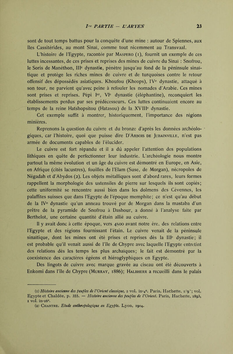 sont de tout temps battus pour la conquête d’une mine ; autour de Spiennes, aux îles Cassitérides, au mont Sinai, comme tout récemment au Transvaal. L’histoire de l’Egypte, racontée par Maspero (i), fournit un exemple de ces luttes incessantes, de ces prises et reprises des mines de cuivre du Sinaï : Snofrou, le Soris de Manéthon, 111® dynastie, pénètre jusqu’au fond de la péninsule sinaï- tique et protège les riches mines de cuivre et de turquoises contre le retour offensif des dépossédés asiatiques. Khoufou (Kheops), IV® dynastie, attaqué à son tour, ne parvient qu’avec peine à refouler les nomades d’Arabie. Ces mines sont prises et reprises. Pépi 1®'’, VI® dynastie (éléphantine), reconquiert les établissements perdus par ses prédécesseurs. Ces luttes continuaient encore au temps de la reine Hatshopsitou (Hatasou) de la XVlll® dynastie. Cet exemple suffit à montrer, historiquement, l’importance des régions minières. Reprenons la question du cuivre et du bronze d’après les données archéolo- giques, car l’histoire, quoi que puisse dire D’Arbois de Jubainville, n’est pas armée de documents capables de l’élucider. Le cuivre est fort répandu et il a dû appeler l’attention des populations Ethiques en quête de perfectionner leur industrie. L’archéologie nous montre partout la même évolution et un âge du cuivre est démontré en Europe, en Asie, en Afrique (cités lacustres), fouilles de l’Elam (Suse, de Morgan), nécropoles de Négadah et d’Abydos (2). Les objets métalliques sont d’abord rares, leurs formes rappellent la morphologie des ustensiles de pierre sur lesquels ils sont copiés; cette uniformité se rencontre aussi bien dans les dolmens des Cévennes, les palaffites suisses que dans l’Egypte de l’époque memphite; ce n’est qu’au début de la IV® dynastie qu’un anneau trouvé par de Morgan dans la mastaba d’un prêtre de la pyramide de Snofrou à Dashour, a donné à l’analyse faite par Berthelot, une certaine quantité d’étain allié au cuivre. 11 y avait donc à cette époque, vers 4500 avant notre ère, des relations entre l’Egypte et des régions fournissant l’étain. Le cuivre venait de la péninsule sinaïtique, dont les mines ont été prises et reprises dès la 111® dynastie; il est probable qu’il venait aussi de l’île de Chypre avec laquelle l’Egypte entretint des relations dès les temps les plus archaïques; le fait est démontré par la coexistence des caractères égéens et hiéroglyphiques en Egypte. Des lingots de cuivre avec marque gravée au ciseau ont été découverts à Enkomi dans l’île de Chypre (Murray, 1886); Halbherr a recueilli dans le palais (1) Histoire ancienne des peuples de l’Orient classique, 2 vol. in-4°. Paris, Hachette, i-'g'; vol. Egypte et Chaldée, p. 355. — Histoire ancienne des peuples de l’Orient. Paris, Hachette, 1893, I vol. in-i6°. (2) Chantre. Etude anthropologique en Egypte. Lyon, 1904.