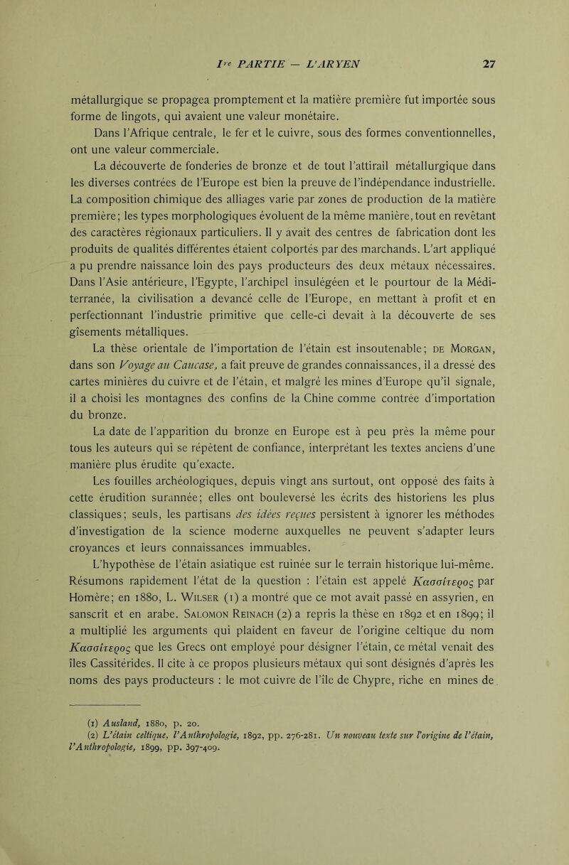 métallurgique se propagea promptement et la matière première fut importée sous forme de lingots, qui avaient une valeur monétaire. Dans l’Afrique centrale, le fer et le cuivre, sous des formes conventionnelles, ont une valeur commerciale. La découverte de fonderies de bronze et de tout l’attirail métallurgique dans les diverses contrées de l’Europe est bien la preuve de l’indépendance industrielle. La composition chimique des alliages varie par zones de production de la matière première; les types morphologiques évoluent de la même manière, tout en revêtant des caractères régionaux particuliers. 11 y avait des centres de fabrication dont les produits de qualités différentes étaient colportés par des marchands. L’art appliqué a pu prendre naissance loin des pays producteurs des deux métaux nécessaires. Dans l’Asie antérieure, l’Egypte, l’archipel insulégéen et le pourtour de la Médi- terranée, la civilisation a devancé celle de l’Europe, en mettant à profit et en perfecfonnant l’industrie primitive que celle-ci devait à la découverte de ses gisements métalliques. La thèse orientale de l’importation de l’étain est insoutenable; de Morgan, dans son Koyageau Caucase, a fait preuve de grandes connaissances, il a dressé des cartes minières du cuivre et de l’étain, et malgré les mines d’Europe qu’il signale, il a choisi les montagnes des confins de la Chine comme contrée d’importation du bronze. La date de l’apparition du bronze en Europe est à peu près la même pour tous les auteurs qui se répètent de confiance, interprétant les textes anciens d’une manière plus érudite qu’exacte. Les fouilles archéologiques, depuis vingt ans surtout, ont opposé des faits à cette érudition surannée; elles ont bouleversé les écrits des historiens les plus classiques; seuls, les partisans des idées reçues persistent à ignorer les méthodes d’investigation de la science moderne auxquelles ne peuvent s’adapter leurs croyances et leurs connaissances immuables. L’hypothèse de l’étain asiatique est ruinée sur le terrain historique lui-même. Résumons rapidement l’état de la question : l’étain est appelé KaaokeQoç par Homère; en 1880, L. Wilser (i) a montré que ce mot avait passé en assyrien, en sanscrit et en arabe. Salomon Reinach (2) a repris la thèse en 1892 et en 1899; il a multiplié les arguments qui plaident en faveur de l’origine celtique du nom KaoaixEQoç, que les Grecs ont employé pour désigner l’étain, ce métal venait des îles Cassitérides. 11 cite à ce propos plusieurs métaux qui sont désignés d’après les noms des pays producteurs : le mot cuivre de l’île de Chypre, riche en mines de (1) Ausland, 1880, p. 20. (2) L’étain celtique, l’Anthropologie, 1892, pp. 276-281. Un nouveau texte sur Vorigine de l’étain, l’Anthropologie, 1899, pp. 397-409.
