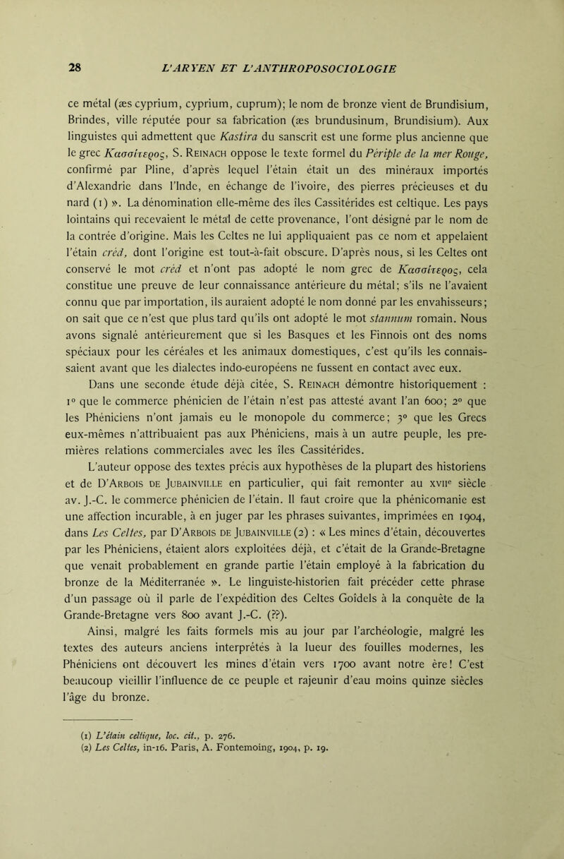 ce métal (æs cyprium, cyprium, cuprum); le nom de bronze vient de Brundisium, Brindes, ville réputée pour sa fabrication (æs brundusinum, Brundisium). Aux linguistes qui admettent que Kastîra du sanscrit est une forme plus ancienne que le grec Kaaoheçoç, S. Reinach oppose le texte formel du Périple de la mer Ronge, confirmé par Pline, d’après lequel l’étain était un des minéraux importés d’Alexandrie dans l’Inde, en échange de l’ivoire, des pierres précieuses et du nard (i) ». La dénomination elle-même des îles Cassitérides est celtique. Les pays lointains qui recevaient le métal de cette provenance, l’ont désigné par le nom de la contrée d’origine. Mais les Celtes ne lui appliquaient pas ce nom et appelaient l’étain créd, dont l’origine est tout-à-fait obscure. D’après nous, si les Celtes ont conservé le mot créd et n’ont pas adopté le nom grec de KaaaheQog, cela constitue une preuve de leur connaissance antérieure du métal; s’ils ne l’avaient connu que par importation, ils auraient adopté le nom donné par les envahisseurs ; on sait que ce n’est que plus tard qu’ils ont adopté le mot stannum romain. Nous avons signalé antérieurement que si les Basques et les Finnois ont des noms spéciaux pour les céréales et les animaux domestiques, c’est qu’ils les connais- saient avant que les dialectes indo-européens ne fussent en contact avec eux. Dans une seconde étude déjcà citée, S. Reinach démontre historiquement : 1° que le commerce phénicien de l’étain n’est pas attesté avant l’an 600; 2° que les Phéniciens n’ont jamais eu le monopole du commerce; 3° que les Grecs eux-mêmes n’attribuaient pas aux Phéniciens, mais à un autre peuple, les pre- mières relations commerciales avec les îles Cassitérides. L’auteur oppose des textes précis aux hypothèses de la plupart des historiens et de D’Arbois de Jubainville en particulier, qui fait remonter au xvii® siècle av. j.-C. le commerce phénicien de l’étain. 11 faut croire que la phénicomanie est une affection incurable, à en juger par les phrases suivantes, imprimées en 1904, dans Les Celtes, par D’Arbois de Jubainville (2) : « Les mines d’étain, découvertes par les Phéniciens, étaient alors exploitées déjà, et c’était de la Grande-Bretagne que venait probablement en grande partie l’étain employé à la fabrication du bronze de la Méditerranée ». Le linguiste-historien fait précéder cette phrase d’un passage où il parle de l’expédition des Celtes Goîdels à la conquête de la Grande-Bretagne vers 800 avant j.-C. (??). Ainsi, malgré les faits formels mis au jour par l’archéologie, malgré les textes des auteurs anciens interprétés à la lueur des fouilles modernes, les Phéniciens ont découvert les mines d’étain vers 1700 avant notre ère! C’est beaucoup vieillir l’infiuence de ce peuple et rajeunir d’eau moins quinze siècles l’âge du bronze. (1) L’étain celtique, îoc. cit., p. 276. (2) Les Celtes, in-i6. Paris, A. Fontemoing, 1904, p. 19.