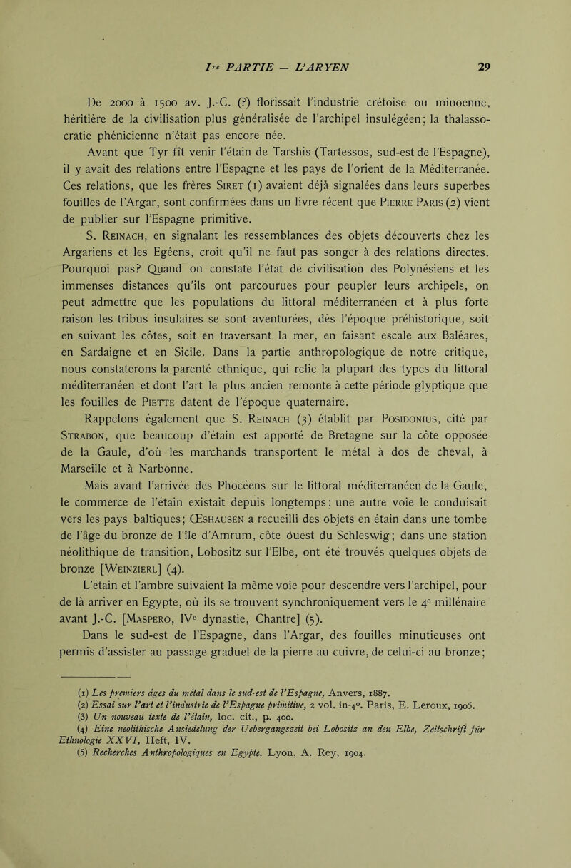 De 2000 à 1500 av. J.-C. (?) florissait l'industrie Cretoise ou minoenne, héritière de la civilisation plus généralisée de l’archipel insulégéen; la thalasso- cratie phénicienne n’était pas encore née. Avant que Tyr fît venir l’étain de Tarshis (Tartessos, sud-est de l’Espagne), il y avait des relations entre l’Espagne et les pays de l’orient de la Méditerranée. Ces relations, que les frères Siret (i) avaient déjà signalées dans leurs superbes fouilles de l’Argar, sont confirmées dans un livre récent que Pierre Paris (2) vient de publier sur l’Espagne primitive. S. Reinach, en signalant les ressemblances des objets découverts chez les Argariens et les Egéens, croit qu’il ne faut pas songer à des relations directes. Pourquoi pas? Quand on constate l’état de civilisation des Polynésiens et les immenses distances qu’ils ont parcourues pour peupler leurs archipels, on peut admettre que les populations du littoral méditerranéen et à plus forte raison les tribus insulaires se sont aventurées, dès l’époque préhistorique, soit en suivant les côtes, soit en traversant la mer, en faisant escale aux Baléares, en Sardaigne et en Sicile. Dans la partie anthropologique de notre critique, nous constaterons la parenté ethnique, qui relie la plupart des types du littoral méditerranéen et dont l’art le plus ancien remonte à cette période glyptique que les fouilles de Piette datent de l’époque quaternaire. Rappelons également que S. Reinach (3) établit par Posidonius, cité par Strabon, que beaucoup d’étain est apporté de Bretagne sur la côte opposée de la Gaule, d’où les marchands transportent le métal à dos de cheval, à Marseille et à Narbonne. Mais avant l’arrivée des Phocéens sur le littoral méditerranéen de la Gaule, le commerce de l’étain existait depuis longtemps ; une autre voie le conduisait vers les pays baltiques; Œshausen a recueilli des objets en étain dans une tombe de l’âge du bronze de l’île d’Amrum, côte ouest du Schleswig; dans une station néolithique de transition, Lobositz sur l’Elbe, ont été trouvés quelques objets de bronze [Weinzierl] (4). L’étain et l’ambre suivaient la même voie pour descendre vers l’archipel, pour de là arriver en Egypte, où ils se trouvent synchroniquement vers le 4® millénaire avant j.-C. [Maspero, IV® dynastie. Chantre] (5). Dans le sud-est de l’Espagne, dans l’Argar, des fouilles minutieuses ont permis d’assister au passage graduel de la pierre au cuivre, de celui-ci au bronze; (1) Les premiers âges du métal dans le sud-est de l’Espagne, Anvers, 1887. (2) Essai sur l’art et l’industrie de l’Espagne primitive, 2 vol. in-40. Paris, E. Leroux, igoS. (3) Un nouveau texte de l’étain, loc. cit., p. 400. (4) Eine neolithische Ansiedelung der Uébergangszeit ici Lobositz an den Elbe, Zeitschrift Jür Ethnologie XXVI, Heft, IV. (5) Recherches Anthropologiques en Egypte. Lyon, A. Rey, 1904.