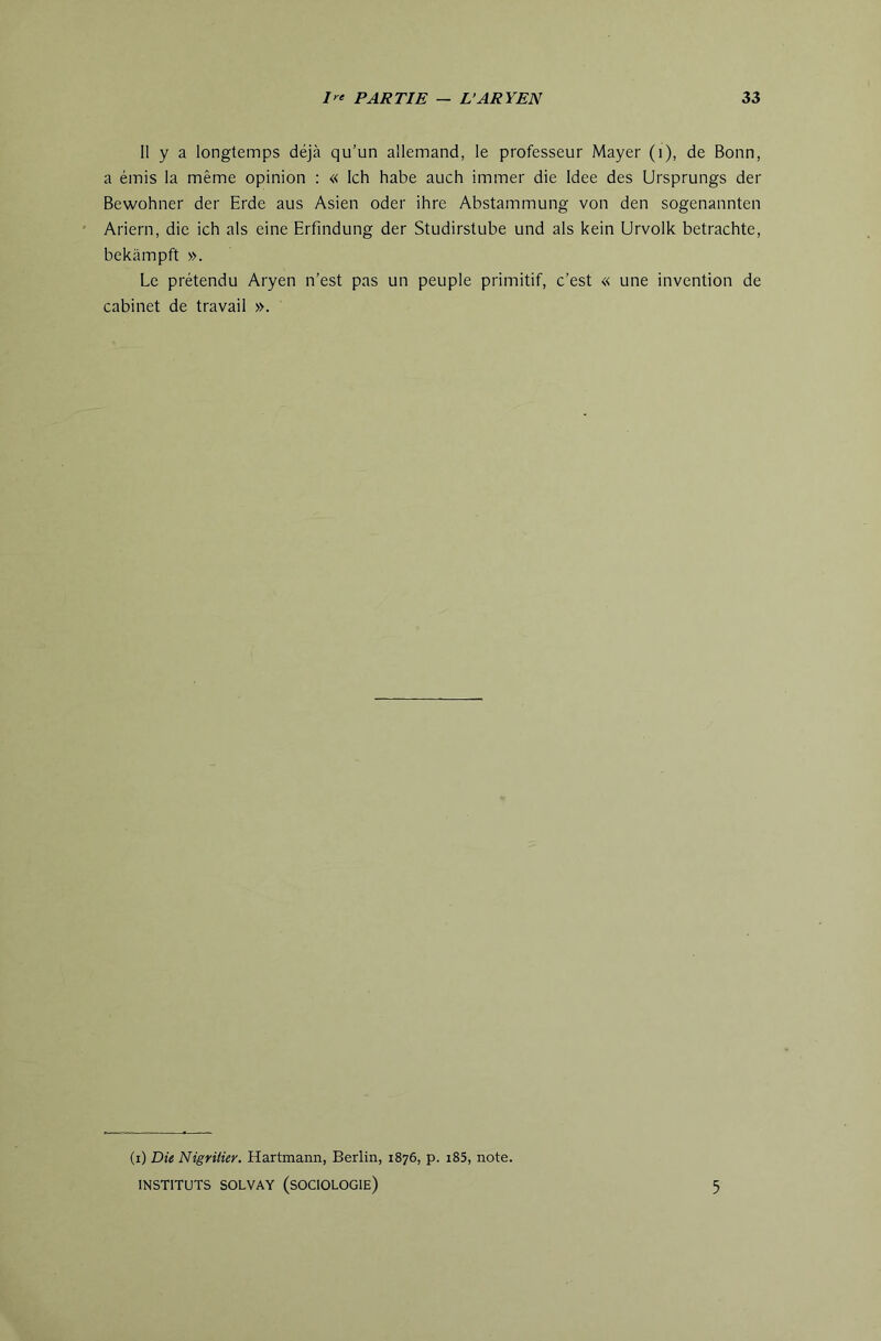 11 y a longtemps déjà qu’un allemand, le professeur Mayer (i), de Bonn, a émis la même opinion : « Ich habe auch immer die Idee des Ursprungs der Bewohner der Erde aus Asien oder ihre Abstammung von den sogenannten Ariern, die ich als eine Erfindung der Studirstube und als kein Urvolk betrachte, bekàmpft ». Le prétendu Aryen n’est pas un peuple primitif, c’est « une invention de cabinet de travail ». (i) Die Nigritier. Hartmann, Berlin, 1876, p. i85, note. INSTITUTS SOLVAY (SOCIOLOGIE) 5