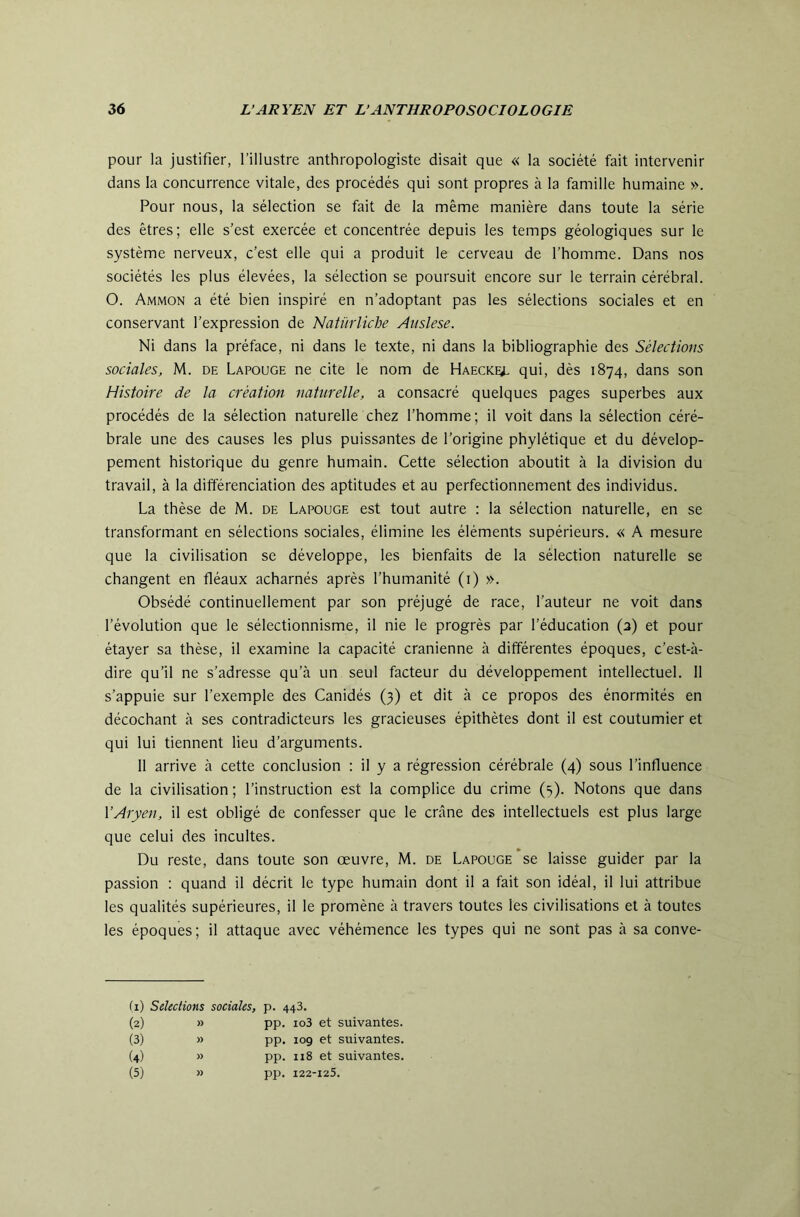 pour la justifier, l’illustre anthropologiste disait que « la société fait intervenir dans la concurrence vitale, des procédés qui sont propres à la famille humaine ». Pour nous, la sélection se fait de la même manière dans toute la série des êtres; elle s’est exercée et concentrée depuis les temps géologiques sur le système nerveux, c’est elle qui a produit le cerveau de l’homme. Dans nos sociétés les plus élevées, la sélection se poursuit encore sur le terrain cérébral. O. Ammon a été bien inspiré en n’adoptant pas les sélections sociales et en conservant l’expression de Natïirliche Auslese. Ni dans la préface, ni dans le texte, ni dans la bibliographie des Sélections sociales, M. de Lapouge ne cite le nom de Haecke^. qui, dès 1874, dans son Histoire de la création naturelle, a consacré quelques pages superbes aux procédés de la sélection naturelle chez l’homme; il voit dans la sélection céré- brale une des causes les plus puissantes de l’origine phylétique et du dévelop- pement historique du genre humain. Cette sélection aboutit à la division du travail, à la différenciation des aptitudes et au perfectionnement des individus. La thèse de M. de Lapouge est tout autre : la sélection naturelle, en se transformant en sélections sociales, élimine les éléments supérieurs. « A mesure que la civilisation se développe, les bienfaits de la sélection naturelle se changent en fléaux acharnés après l’humanité (i) ». Obsédé continuellement par son préjugé de race, l’auteur ne voit dans l’évolution que le sélectionnisme, il nie le progrès par l’éducation (3) et pour étayer sa thèse, il examine la capacité crânienne à différentes époques, c’est-à- dire qu’il ne s’adresse qu’à un seul facteur du développement intellectuel. 11 s’appuie sur l’exemple des Canidés (3) et dit à ce propos des énormités en décochant à ses contradicteurs les gracieuses épithètes dont il est coutumier et qui lui tiennent lieu d’arguments. 11 arrive à cette conclusion ; il y a régression cérébrale (4) sous l’influence de la civilisation ; l’instruction est la complice du crime (5). Notons que dans VAryen, il est obligé de confesser que le cnâne des intellectuels est plus large que celui des incultes. Du reste, dans toute son œuvre, M. de Lapouge *se laisse guider par la passion : quand il décrit le type humain dont il a fait son idéal, il lui attribue les qualités supérieures, il le promène à travers toutes les civilisations et à toutes les époques; il attaque avec véhémence les types qui ne sont pas à sa conve- (i) Sélections sociales, p. 443. (2) » PP- io3 et suivantes. (3) )) PP- 109 et suivantes. (4) » PP- 118 et suivantes. (5) » PP- 122- 125.