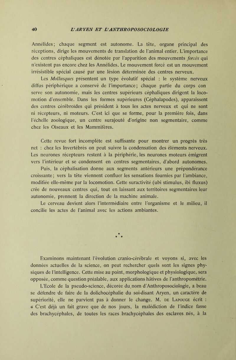 Annélides; chaque segment est autonome. La tête, organe principal des réceptions, dirige les mouvements de translation de l’animal entier. L’importance des centres céphaliques est dénotée par l’apparition des mouvements fœrés qui n’existent pas encore chez les Annélides. Le mouvement forcé est un mouvement irrésistible spécial causé par une lésion déterminée des centres nerveux. Les Mollusques présentent un type évolutif spécial : le système nerveux diffus périphérique a conservé de l’importance; chaque partie du corps con serve son autonomie, mais les centres supérieurs céphaliques dirigent la loco- motion d’ensemble. Dans les formes supérieures (Céphalapodes), apparaissent des centres cérébroides qui président à tous les actes nerveux et qui ne sont ni récepteurs, ni moteurs. C’est ici que se forme, pour la première fois, dans l’échelle zoologique, un centre surajouté d’origine non segmentaire, comme chez les Oiseaux et les Mammifères. Cette revue fort incomplète est suffisante pour montrer un progrès très net : chez les Invertébrés on peut suivre la condensation des éléments nerveux. Les neurones récepteurs restent à la périphérie, les neurones moteurs émigrent vers l’intérieur et se condensent en centres segmentaires, d’abord autonomes. Puis, la céphalisation donne aux segments antérieurs une prépondérance croissante; vers la tête viennent confluer les sensations fournies par l'ambiance, modifiée elle-même par la locomotion. Cette suractivité (ubi stimulus, ibi fluxus) crée de nouveaux centres qui, tout en laissant aux territoires segmentaires leur autonomie, prennent la direction de la machine animale. Le cerveau devient alors l’intermédiaire entre l’organisme et le milieu, il concilie les actes de l’animal avec les actions ambiantes. ♦ * ♦ Examinons maintenant l’évolution cranio-cérébrale et voyons si, avec les données actuelles de la science, on peut rechercher quels sont les signes phy- siques de l’intelligence. Cette mise au point, morphologique et physiologique, sera opposée, comme question préalable, aux applications hâtives de l’anthropométrie. L’Ecole de la pseudo-science, décorée du, nom d’Anthroposociologie, a beau se défendre 'de faire de la dolichocéphalie du soi-disant Aryen, un caractère de supériorité, elle ne parvient pas à donner le change. M. de Lapouge écrit : « C’est déjà un fait grave que de nos jours, la malédiction de l’indice fasse des brachycéphales, de toutes les races brachycéphales des esclaves nés, à la