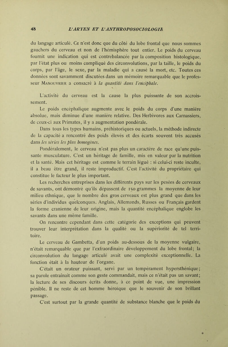 du langage articulé. Ce n’est donc que du côté du lobe frontal que nous sommes gauchers du cerveau et non de l’hémisphère tout entier. Le poids du cerveau fournit une indication qui est contrebalancée par la composition histologique, par l’état plus ou moins compliqué des circonvolutions, par la taille, le poids du corps, par l’âge, le sexe, par la maladie qui a causé la mort, etc. Toutes ces données sont savamment discutées dans un mémoire remarquable que le profes- seur Manouvrier a consacré à la quantité dans l’encéphale. L’activité du cerveau est la cause la plus puissante de son accrois- sement. Le poids encéphalique augmente avec le poids du corps d’une manière absolue, mais diminue d’une manière relative. Des Herbivores aux Carnassiers, de ceux-ci aux Primates, il y a augmentation pondérale. Dans tous les types humains, préhistoriques ou actuels, la méthode indirecte de la capacité a rencontré des poids élevés et des écarts souvent très accusés dans les séries les plus homogènes. Pondéralement, le cerveau n’est pas plus un caractère de race qu’une puis- sante musculature. C’est un héritage de famille, mis en valeur par la nutrition et la santé. Mais cet héritage est comme le terrain légué ; si celui-ci reste inculte, il a beau être grand, il reste improductif. C’est l’activité du propriétaire qui constitue le facteur le plus important. Les recherches entreprises dans les différents pays sur les pesées de cerveaux de savants, ont démontré qu’ils dépassent de 150 grammes la moyenne de leur milieu ethnique, que le nombre des gros cerveaux est plus grand que dans les séries d’individus quelconques. Anglais, Allemands, Russes ou Français gardent la forme crânienne de leur origine, mais la quantité encéphalique englobe les savants dans une même famille. On rencontre cependant dans cette catégorie des exceptions qui peuvent trouver leur interprétation dans la qualité ou la supériorité de tel terri- toire. Le cerveau de Gambetta, d'un poids au-dessous de la moyenne vulgaire, n’était remarquable que par l’extraordinaire développement du lobe frontal; la circonvolution du langage articulé avait une complexité exceptionnelle. La fonction était à la hauteur de l’organe. C’était un orateur puissant, servi par un tempérament hypersthénique ; sa parole entraînait comme son geste commandait, mais ce n’était pas un savant; la lecture de ses discours écrits donne, à ce point de vue, une impression pénible. Il ne reste de cet homme héroïque que le souvenir de son brillant passage. C’est surtout par ta grande quantité de substance blanche que le poids du