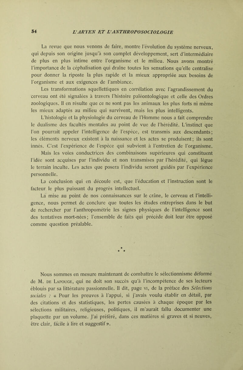 La revue que nous venons de faire, montre l’évolution du système nerveux, qui depuis son origine jusqu’à son complet développement, sert d’intermédiaire de plus en plus intime entre l’organisme et le milieu. Nous avons montré l’importance de la céphalisation qui draine toutes les sensations qu’elle centralise pour donner la riposte la plus rapide et la mieux appropriée aux besoins de l’organisme et aux exigences de l’ambiance. Les transformations squellettiques en corrélation avec l’agrandissement du cerveau ont été signalées à travers l’histoire paléontologique et celle des Ordres zoologiques. 11 en résulte que ce ne sont pas les animaux les plus forts ni même les mieux adaptés au milieu qui survivent, mais les plus intelligents. L’histologie et la physiologie du cerveau de l’Homme nous a fait comprendre le dualisme des facultés mentales au point de vue de l’hérédité. L’instinct que l’on pourrait appeler l’intelligence de l’espèce, est transmis aux descendants; les éléments nerveux existent à la naissance et les actes se produisent; ils sont innés. C’est l’expérience de l’espèce qui subvient à l’entretien de l’organisme. Mais les voies conductrices des combinaisons supérieures qui constituent l’idée sont acquises par l’individu et non transmises par l’hérédité, qui lègue le terrain inculte. Les actes que posera l’individu seront guidés par l’expérience personnelle. La conclusion qui en découle est, que l’éducation et l’instruction sont le facteur le plus puissant du progrès intellectuel. La mise au point de nos connaissances sur le crâne, le cerveau et l’intelli- gence, nous permet de conclure que toutes les études entreprises dans le but de rechercher par l’anthropométrie les signes physiques de l’intelligence sont des tentatives mort-nées ; l’ensemble de faits qui précède doit leur être opposé comme question préalable. * ♦ ♦ Nous sommes en mesure maintenant de combattre le sélectionnisme déformé de M. DE Lapouge, qui ne doit son succès qu’à l’incompétence de ses lecteurs éblouis par sa littérature passionnelle. 11 dit, page vi, de la préface des Sélections sociales : « Pour les preuves à l’appui, si j’avais voulu établir en détail, par des citations et des statistiques, les pertes causées à chaque époque par les sélections militaires, religieuses, politiques, il m’aurait fallu documenter une plaquette par un volume, j’ai préféré, dans ces matières si graves et si neuves, être clair, facile à lire et suggestif ».