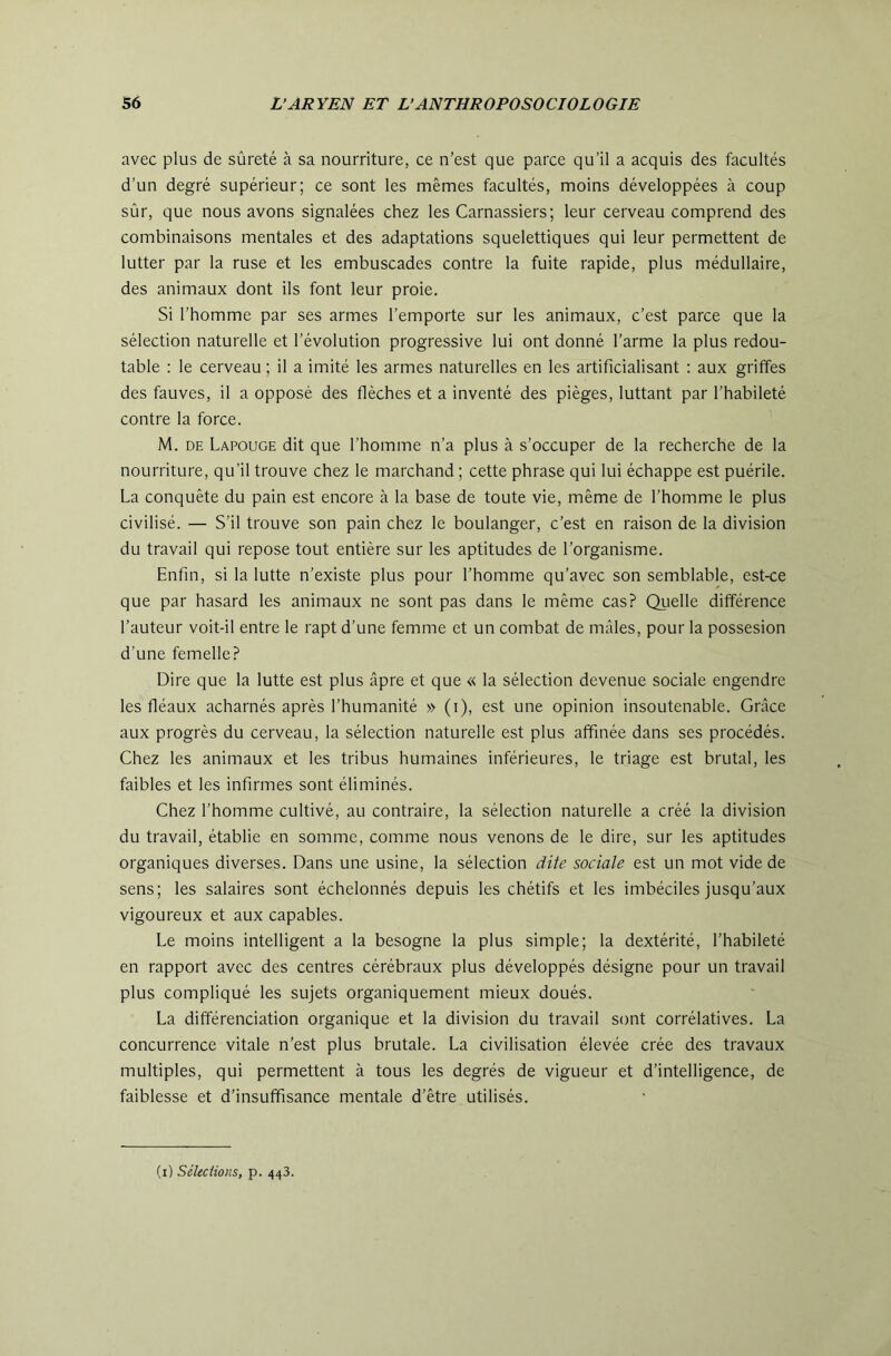 avec plus de sûreté à sa nourriture, ce n’est que parce qu’il a acquis des facultés d’un degré supérieur; ce sont les mêmes facultés, moins développées à coup sûr, que nous avons signalées chez les Carnassiers; leur cerveau comprend des combinaisons mentales et des adaptations squelettiques qui leur permettent de lutter par la ruse et les embuscades contre la fuite rapide, plus médullaire, des animaux dont ils font leur proie. Si l’homme par ses armes l’emporte sur les animaux, c’est parce que la sélection naturelle et l’évolution progressive lui ont donné l’arme la plus redou- table : le cerveau ; il a imité les armes naturelles en les artificialisant : aux griffes des fauves, il a opposé des flèches et a inventé des pièges, luttant par l’habileté contre la force. M. DE Lapouge dit que l’homme n’a plus à s’occuper de la recherche de la nourriture, qu’il trouve chez le marchand ; cette phrase qui lui échappe est puérile. La conquête du pain est encore à la base de toute vie, même de l’homme le plus civilisé. — S’il trouve son pain chez le boulanger, c’est en raison de la division du travail qui repose tout entière sur les aptitudes de l’organisme. Enfin, si la lutte n’existe plus pour l’homme qu’avec son semblable, est-ce que par hasard les animaux ne sont pas dans le même cas? Quelle différence l’auteur voit-il entre le rapt d’une femme et un combat de mâles, pour la possesion d’une femelle? Dire que la lutte est plus âpre et que « la sélection devenue sociale engendre les fléaux acharnés après l’humanité » (i), est une opinion insoutenable. Grâce aux progrès du cerveau, la sélection naturelle est plus affinée dans ses procédés. Chez les animaux et les tribus humaines inférieures, le triage est brutal, les faibles et les infirmes sont éliminés. Chez l’homme cultivé, au contraire, la sélection naturelle a créé la division du travail, établie en somme, comme nous venons de le dire, sur les aptitudes organiques diverses. Dans une usine, la sélection dite sociale est un mot vide de sens; les salaires sont échelonnés depuis les chétifs et les imbéciles jusqu’aux vigoureux et aux capables. Le moins intelligent a la besogne la plus simple; la dextérité, l’habileté en rapport avec des centres cérébraux plus développés désigne pour un travail plus compliqué les sujets organiquement mieux doués. La différenciation organique et la division du travail sont corrélatives. La concurrence vitale n’est plus brutale. La civilisation élevée crée des travaux multiples, qui permettent à tous les degrés de vigueur et d’intelligence, de faiblesse et d’insuffisance mentale d’être utilisés. (i) Séleciions, p. 443.