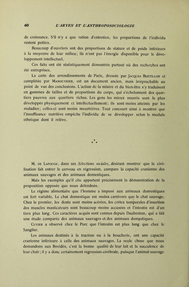 de croissance. S’il n’y a que ration d’entretien, les proportions de l’individu restent petites. Beaucoup d’ouvriers ont des proportions de stature et de poids inférieurs à la moyenne de leur milieu; ils n’ont pas l’énergie disponible pour le déve- loppement intellectuel. Ces faits ont été statistiquement démontrés partout où des recherches ont été entreprises. La carte des arrondissements de Paris, dressée par Jacques Bertillon et complétée par Manouvrier, est un document ancien, mais irréprochable au point de vue des conclusions. L’action de la misère et du bien-être s’y traduisent en gammes de tailles et de proportions du corps, qui s’échelonnent des quar- tiers pauvres aux quartiers riches. Les gens les mieux nourris sont le plus développés physiquement et intellectuellement; ils sont moins atteints par les maladies; celles-ci sont moins meurtrières. Tout concourt ainsi à montrer que l’insuffisance nutritive empêche l’individu de se développer selon le module ethnique dont il relève. * ♦ ♦ M. DE Lapouge, dans ses Sélections sociales, désirant montrer que la civi- lisation fait entrer le cerveau en régression, compare la capacité crânienne des animaux sauvages et des animaux domestiques. Mais les exemples qu’il cite apportent précisément la démonstration de la proposition opposée que nous défendons. Le régime alimentaire que l’homme a imposé aux animaux domestiques est fort variable. Le chat domestique est moins carnivore que le chat sauvage. Chez le premier, les dents sont moins acérées, les crêtes temporales d’insertion des muscles masticateurs sont beaucoup moins accusées et l’intestin est d’un tiers plus long. Ces caractères acquis sont connus depuis Daubenton, qui a fait une étude comparée des animaux sauvages et des animaux domestiques. Cuvier a observé chez le Porc que l’intestin est plus long que chez le Sanglier. Les animaux destinés à la traction ou à la boucherie, ont une capacité crânienne inférieure à celle des animaux sauvages. La seule chose que nous demandons aux Bovidés, c’est la bonne qualité de leur lait et la succulence de leur chair; il y a donc certainement régression cérébrale, puisque l’animal sauvage