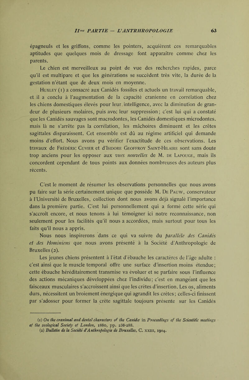 épagneuls et les griffons, comme les pointers, acquièrent ces remarquables aptitudes que quelques mois de dressage font apparaître comme chez les parents. Le chien est merveilleux au point de vue des recherches rapides, parce qu’il est multipare et que les générations se succèdent très vite, la durée de la gestation n’étant que de deux mois en moyenne. Huxley (i) a consacré aux Canidés fossiles et actuels un travail remarquable, et il a conclu à l’augmentation de la capacité crânienne en corrélation chez les chiens domestiques élevés pour leur , intelligence, avec la diminution de gran- deur de plusieurs molaires, puis avec leur suppression; c’est lui qui a constaté que les Canidés sauvages sont macrodontes, les Canidés domestiques microdontes. mais là ne s’arrête pas la corrélation, les mâchoires diminuent et les crêtes sagittales disparaissent. Cet ensemble est dû au régime artificiel qui demande moins d’effort. Nous avons pu vérifier l’exactitude de ces observations. Les travaux de Frédéric Cuvier et d’IsiDORE Geoffroy Saint-Hilaire sont sans doute trop anciens pour les opposer aux vues nouvelles de M. de Lapouge, mais ils concordent cependant de tous points aux données nombreuses des auteurs plus récents. C’est le moment de résumer les observations personnelles que nous avons pu faire sur la série certainement unique que possède M. De Pauw, conservateur à l’Université de Bruxelles, collection dont nous avons déjà signalé l’importance dans la première partie. C’est lui personnellement qui a formé cette série qui s’accroît encore, et nous tenons à lui témoigner ici notre reconnaissance, non seulement pour les facilités qu’il nous a accordées, mais surtout pour tous les faits qu’il nous a appris. Nous nous inspirerons dans ce qui va suivre du parallèle des Canidés et des Hominiens que nous avons présenté à la Société d’Anthropologie de Bruxelles (2). Les jeunes chiens présentent à l’état d’ébauche les caractères de l’âge adulte : c’est ainsi que le muscle temporal offre une surface d’insertion moins étendue; cette ébauche héréditairement transmise va évoluer et se parfaire sous l’influence des actions mécaniques développées chez l’individu; c’est en mangeant que les faisceaux musculaires s’accroissent ainsi que les crêtes d’insertion. Les os, aliments durs, nécessitent un broiement énergique qui agrandit les crêtes; celles-ci finissent par s’adosser pour former la crête sagittale toujours présente sur les Canidés (i) On the cranimal and dental characters of ihe Canidee m Proceedings of ihe Scientific meetings of the zoological Society of London, 1880, pp. 238-288. (2) Bulletin de la Société d’Anthropologie de Bruxelles, C. xxiii, 1904.