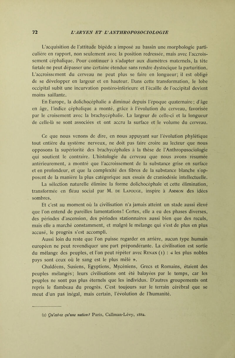 L’acquisition de l’attitude bipède a imposé au bassin une morphologie parti- culière en rapport, non seulement avec la position redressée, mais avec l’accrois- sement céphalique. Pour continuer à s’adapter aux diamètres maternels, la tête fœtale ne peut dépasser une certaine étendue sans rendre dystocique la parturition. L’accroissement du cerveau ne peut plus se faire en longueur; il est obligé de se développer en largeur et en hauteur. Dans cette transformation, le lobe occipital subit une incurvation postéro-inférieure et l’écaille de l’occipital devient moins saillante. En Europe, la dolichocéphalie a diminué depuis l’époque quaternaire; d’âge en âge, l’indice céphalique a monté, grâce à l’évolution du cerveau, favorisée par le croisement avec la brachycéphalie. La largeur de celle-ci et la longueur de celle-là se sont associées et ont accru la surface et le volume du cerveau. Ce que nous venons de dire, en nous appuyant sur l’évolution phylétique tout entière du système nerveux, ne doit pas faire croire au lecteur que nous opposons la supériorité des brachycéphales à la thèse de l’Anthroposociologie qui soutient le contraire. L’histologie du cerveau que nous avons résumée antérieurement, a montré que l’accroissement de la substance grise en surface et en profondeur, et que la complexité des fibres de la substance blanche s’op- posent de la manière la plus catégorique aux essais de craniodésie intellectuelle. La sélection naturelle élimine la forme dolichocéphale et cette élimination, transformée en fléau social par M. de Lapouge, inspire à Ammon des idées sombres. Et c’est au moment où la civilisation n’a jamais atteint un stade aussi élevé que l’on entend de pareilles lamentations ! Certes, elle a eu des phases diverses, des périodes d’ascension, des périodes stationnaires aussi bien que des reculs, mais elle a marché constamment, et malgré le mélange qui s’est de plus en plus accusé, le progrès s’est accompli. Aussi loin du reste que l’on puisse regarder en arrière, aucun type humain européen ne peut revendiquer une part prépondérante. La civilisation est sortie du mélange des peuples, et l’on peut répéter avec Renan (i) : « les plus nobles pays sont ceux où le sang est le plus mêlé ». Chaldéens, Susiens, Egyptiens, Mycéniens, Grecs et Romains, étaient des peuples mélangés; leurs civilisations ont été balayées par le temps, car les peuples ne sont pas plus éternels que les individus. D’autres groupements ont repris le flambeau du progrès. C’est toujours sur le terrain cérébral que se meut d’un pas inégal, mais certain, l’évolution de l’humanité. (i) Qu’est-ce qu’une nation? Paris, Callman-Lév}'-, 1882.