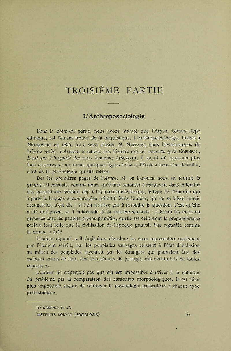 TROISIEME PARTIE L’Anthroposociologie Dans la première partie, nous avons montré que l’Aryen, comme type ethnique, est l’enfant trouvé de la linguistique. L’Anthroposociologie, fondée à Montpellier en i88ô, lui a servi d’asile. M. Muffang, dans l’avant-propos de VOrdre social, d’Ammon, a retracé une histoire qui ne remonte qu’à Gobineau, Essai sur l’inégalité des races humaines (1853-55); il aurait dû remonter plus haut et consacrer au moins quelques lignes à Gall; l’Ecole a beau s’en défendre, c’est de la phrénologie qu’elle relève. Dès les premières pages de Y Aryen, M. de Lapouge nous en fournit la preuve : il constate, comme nous, qu’il faut renoncer à retrouver, dans le fouillis des populations existant déjà à l’époque préhistorique, le type de l’Homme qui a parlé le langage aryo-européen primitif. Mais l’auteur, qui ne se laisse jamais déconcerter, s’est dit : si l’on n’arrive pas à résoudre la question, c’est qu’elle a été mal posée, et il la formule de la manière suivante : « Parmi les races en présence chez les peuples aryens primitifs, quelle est celle dont la prépondérance sociale était telle que la civilisation de l’époque pouvait être regardée comme la sienne » (i)? L’auteur répond : « 11 s’agit donc d’exclure les races représentées seulement par l’élément servile, par les peuplades sauvages existant à l’état d’inclusion au milieu des peuplades aryennes, par les étrangers qui pouvaient être des esclaves venus de loin, des conquérants de passage, des aventuriers de toutes espèces ». L’auteur ne s’aperçoit pas que s’il est impossible d’arriver à la solution du problème par la comparaison des caractères morphologiques, il est bien plus impossible encore de retrouver la psychologie particulière à chaque type préhistorique. (1) L’Aryen, p. i3. INSTITUTS SOLVAY (SOCIOLOGIE) 10