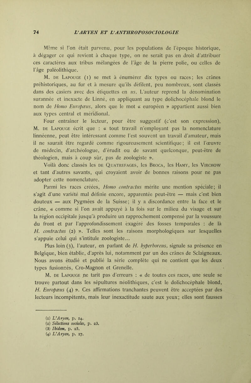 Même si l’on était parvenu, pour les populations de l’époque historique, à dégager ce qui revient à chaque type, on ne serait pas en droit d’attribuer ces caractères aux tribus mélangées de l’âge de la pierre polie, ou celles de l’âge paléolithique. M. DE Lapouge (i) se met à énumérer dix types ou races; les crânes préhistoriques, au fur et à mesure qu’ils défilent, peu nombreux, sont classés dans des casiers avec des étiquettes en us. L’auteur reprend la dénomination surannée et inexacte de Linné, en appliquant au type dolichocéphale blond le nom de Homo Europœus, alors que le mot « européen » appartient aussi bien aux types central et méridional. Four entraîner le lecteur, pour être suggestif (c’est son expression), M. DE Lapouge écrit que : « tout travail n’employant pas la nomenclature linnéenne, peut être intéressant comme l’est souvent un travail d’amateur, mais il ne saurait être regardé comme rigoureusement scientifique; il est l’œuvre de médecin, d’archéologue, d’érudit ou de savant quelconque, peut-être de théologien, mais à coup sûr, pas de zoologiste ». Voilà donc classés les de Quatrefages, les Broca, les Hamy, les Virchow et tant d’autres savants, qui croyaient avoir de bonnes raisons pour ne pas adopter cette nomenclature. Parmi les races créées, Homo contractiis mérite une mention spéciale; il s’agit d’une variété mal définie encore, apparentée peut-être — mais c’est bien douteux — aux Pygmées de la Suisse; il y a discordance entre la face et le crâne, « comme si l’on avait appuyé à la fois sur le milieu du visage et sur la région occipitale jusqu’à produire un rapprochement compensé par la voussure du front et par l’approfondissement èxagéré des fosses temporales ; de là H. contractiis (2) ». Telles sont les raisons morphologiques sur lesquelles s’appuie celui qui s’intitule zoologiste... Plus loin (3), l’auteur, en parlant de H. hyperborei/s, signale sa présence en Belgique, bien établie, d’après lui, notamment par un des crânes de Sclaigneaux. Nous avons étudié et publié la série complète qui ne contient que les deux types fusionnés, Cro-Magnon et Grenelle. M. DE Lapouge ne tarit pas d’erreurs : « de toutes ces races, une seule se trouve partout dans les sépultures néolithiques, c’est le dolichocéphale blond, H. Europœus (4) ». Ces affirmations tranchantes peuvent être acceptées par des lecteurs incompétents, mais leur inexactitude saute aux yeux; elles sont fausses (1) L’Aryen, p. 14. (2) Sélections sociales, p. 23. (3) Ibidem, p. 25. (4) L’Aryen, p. 17.